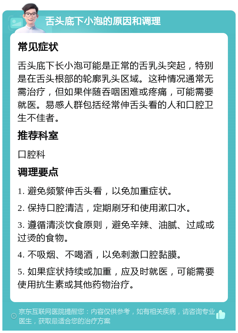 舌头底下小泡的原因和调理 常见症状 舌头底下长小泡可能是正常的舌乳头突起，特别是在舌头根部的轮廓乳头区域。这种情况通常无需治疗，但如果伴随吞咽困难或疼痛，可能需要就医。易感人群包括经常伸舌头看的人和口腔卫生不佳者。 推荐科室 口腔科 调理要点 1. 避免频繁伸舌头看，以免加重症状。 2. 保持口腔清洁，定期刷牙和使用漱口水。 3. 遵循清淡饮食原则，避免辛辣、油腻、过咸或过烫的食物。 4. 不吸烟、不喝酒，以免刺激口腔黏膜。 5. 如果症状持续或加重，应及时就医，可能需要使用抗生素或其他药物治疗。