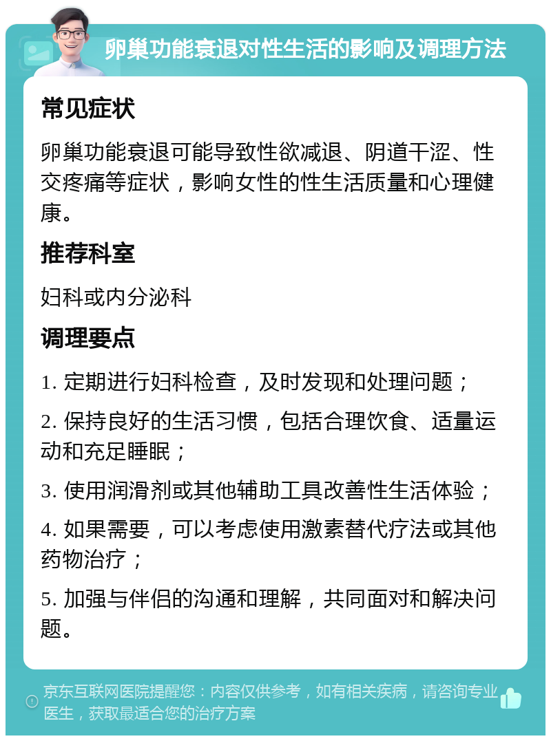 卵巢功能衰退对性生活的影响及调理方法 常见症状 卵巢功能衰退可能导致性欲减退、阴道干涩、性交疼痛等症状，影响女性的性生活质量和心理健康。 推荐科室 妇科或内分泌科 调理要点 1. 定期进行妇科检查，及时发现和处理问题； 2. 保持良好的生活习惯，包括合理饮食、适量运动和充足睡眠； 3. 使用润滑剂或其他辅助工具改善性生活体验； 4. 如果需要，可以考虑使用激素替代疗法或其他药物治疗； 5. 加强与伴侣的沟通和理解，共同面对和解决问题。