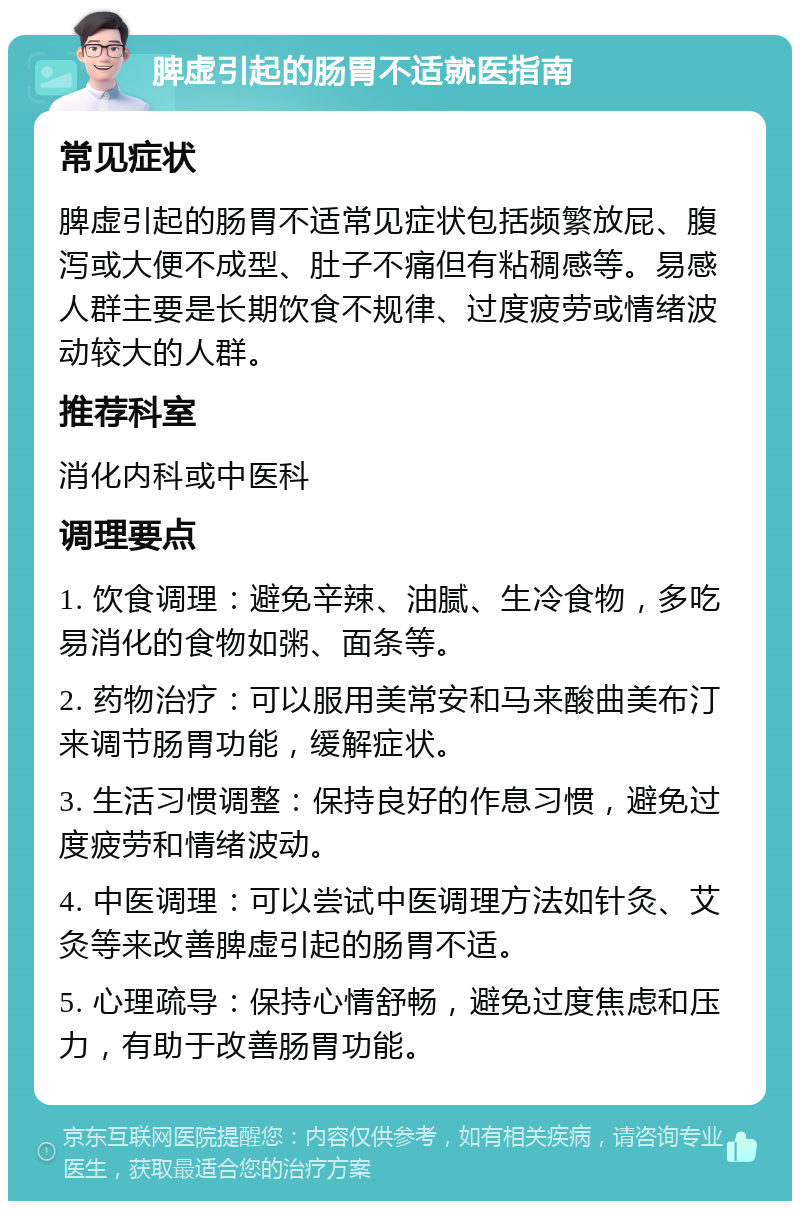 脾虚引起的肠胃不适就医指南 常见症状 脾虚引起的肠胃不适常见症状包括频繁放屁、腹泻或大便不成型、肚子不痛但有粘稠感等。易感人群主要是长期饮食不规律、过度疲劳或情绪波动较大的人群。 推荐科室 消化内科或中医科 调理要点 1. 饮食调理：避免辛辣、油腻、生冷食物，多吃易消化的食物如粥、面条等。 2. 药物治疗：可以服用美常安和马来酸曲美布汀来调节肠胃功能，缓解症状。 3. 生活习惯调整：保持良好的作息习惯，避免过度疲劳和情绪波动。 4. 中医调理：可以尝试中医调理方法如针灸、艾灸等来改善脾虚引起的肠胃不适。 5. 心理疏导：保持心情舒畅，避免过度焦虑和压力，有助于改善肠胃功能。