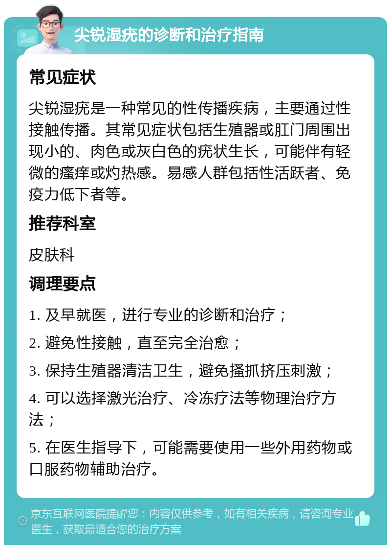 尖锐湿疣的诊断和治疗指南 常见症状 尖锐湿疣是一种常见的性传播疾病，主要通过性接触传播。其常见症状包括生殖器或肛门周围出现小的、肉色或灰白色的疣状生长，可能伴有轻微的瘙痒或灼热感。易感人群包括性活跃者、免疫力低下者等。 推荐科室 皮肤科 调理要点 1. 及早就医，进行专业的诊断和治疗； 2. 避免性接触，直至完全治愈； 3. 保持生殖器清洁卫生，避免搔抓挤压刺激； 4. 可以选择激光治疗、冷冻疗法等物理治疗方法； 5. 在医生指导下，可能需要使用一些外用药物或口服药物辅助治疗。