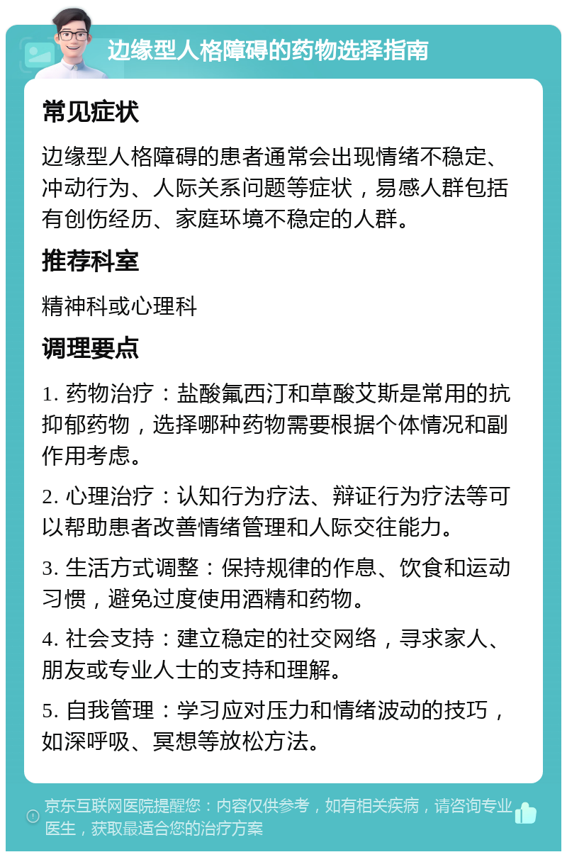 边缘型人格障碍的药物选择指南 常见症状 边缘型人格障碍的患者通常会出现情绪不稳定、冲动行为、人际关系问题等症状，易感人群包括有创伤经历、家庭环境不稳定的人群。 推荐科室 精神科或心理科 调理要点 1. 药物治疗：盐酸氟西汀和草酸艾斯是常用的抗抑郁药物，选择哪种药物需要根据个体情况和副作用考虑。 2. 心理治疗：认知行为疗法、辩证行为疗法等可以帮助患者改善情绪管理和人际交往能力。 3. 生活方式调整：保持规律的作息、饮食和运动习惯，避免过度使用酒精和药物。 4. 社会支持：建立稳定的社交网络，寻求家人、朋友或专业人士的支持和理解。 5. 自我管理：学习应对压力和情绪波动的技巧，如深呼吸、冥想等放松方法。