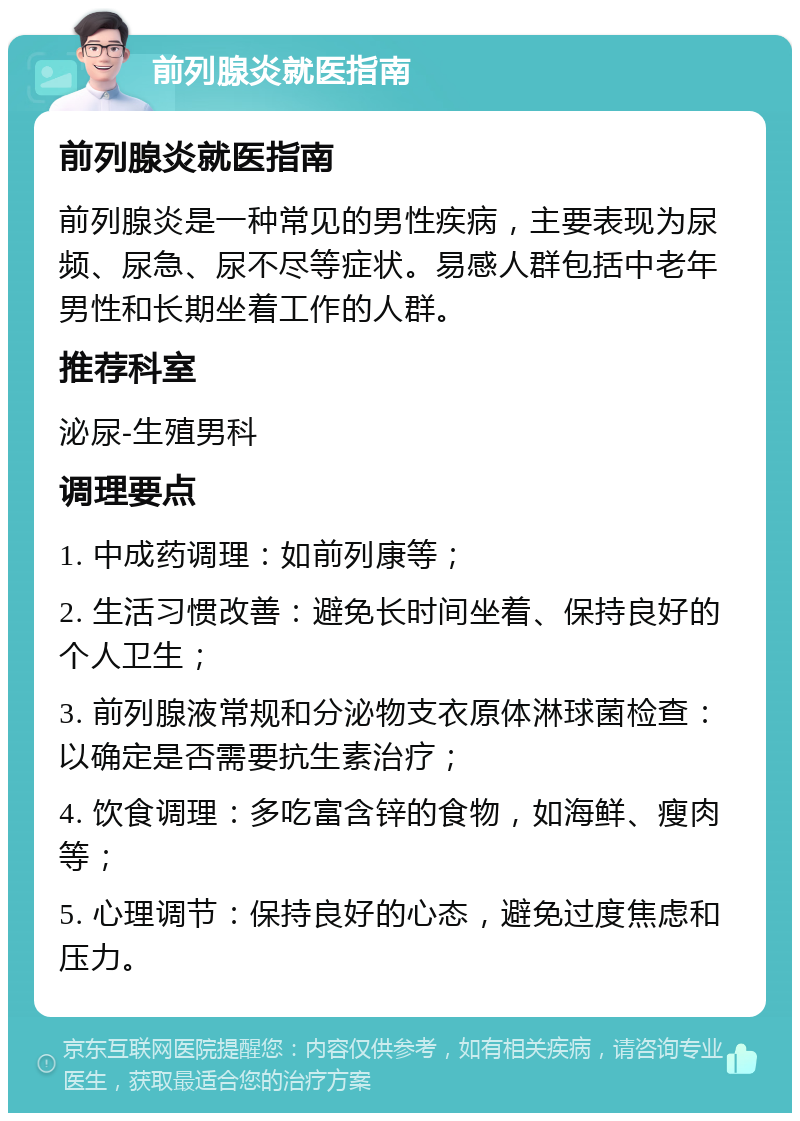 前列腺炎就医指南 前列腺炎就医指南 前列腺炎是一种常见的男性疾病，主要表现为尿频、尿急、尿不尽等症状。易感人群包括中老年男性和长期坐着工作的人群。 推荐科室 泌尿-生殖男科 调理要点 1. 中成药调理：如前列康等； 2. 生活习惯改善：避免长时间坐着、保持良好的个人卫生； 3. 前列腺液常规和分泌物支衣原体淋球菌检查：以确定是否需要抗生素治疗； 4. 饮食调理：多吃富含锌的食物，如海鲜、瘦肉等； 5. 心理调节：保持良好的心态，避免过度焦虑和压力。