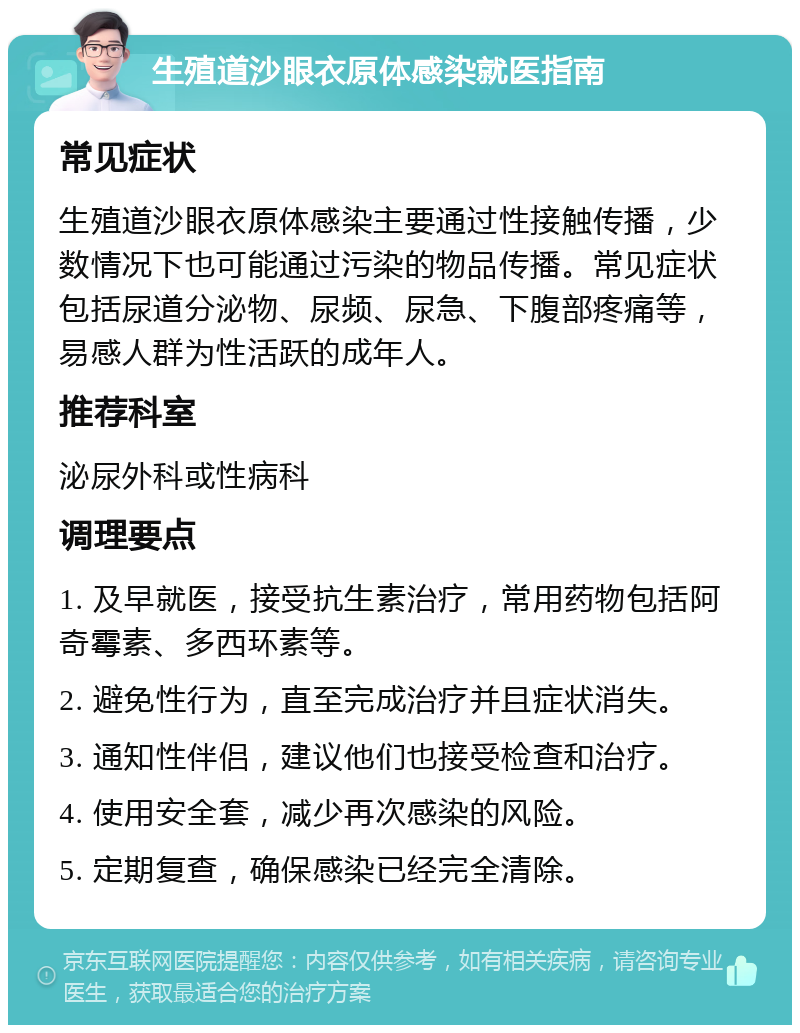 生殖道沙眼衣原体感染就医指南 常见症状 生殖道沙眼衣原体感染主要通过性接触传播，少数情况下也可能通过污染的物品传播。常见症状包括尿道分泌物、尿频、尿急、下腹部疼痛等，易感人群为性活跃的成年人。 推荐科室 泌尿外科或性病科 调理要点 1. 及早就医，接受抗生素治疗，常用药物包括阿奇霉素、多西环素等。 2. 避免性行为，直至完成治疗并且症状消失。 3. 通知性伴侣，建议他们也接受检查和治疗。 4. 使用安全套，减少再次感染的风险。 5. 定期复查，确保感染已经完全清除。