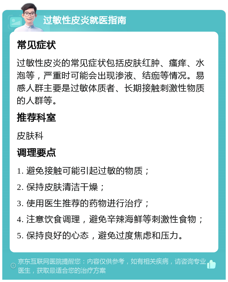 过敏性皮炎就医指南 常见症状 过敏性皮炎的常见症状包括皮肤红肿、瘙痒、水泡等，严重时可能会出现渗液、结痂等情况。易感人群主要是过敏体质者、长期接触刺激性物质的人群等。 推荐科室 皮肤科 调理要点 1. 避免接触可能引起过敏的物质； 2. 保持皮肤清洁干燥； 3. 使用医生推荐的药物进行治疗； 4. 注意饮食调理，避免辛辣海鲜等刺激性食物； 5. 保持良好的心态，避免过度焦虑和压力。