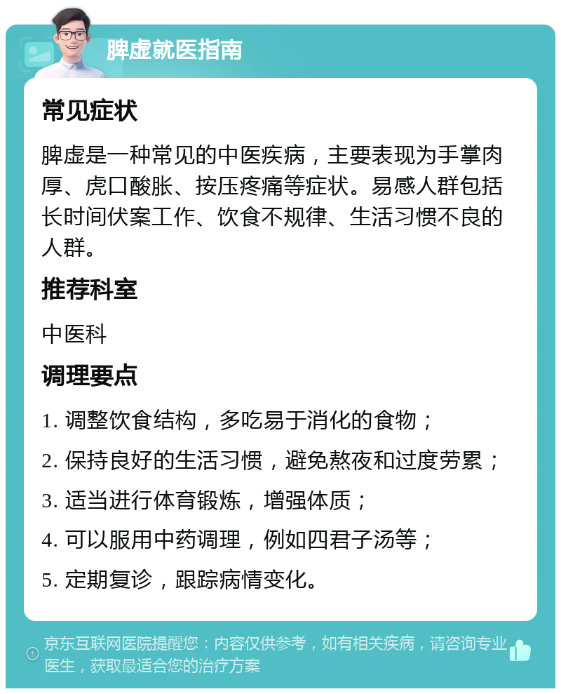 脾虚就医指南 常见症状 脾虚是一种常见的中医疾病，主要表现为手掌肉厚、虎口酸胀、按压疼痛等症状。易感人群包括长时间伏案工作、饮食不规律、生活习惯不良的人群。 推荐科室 中医科 调理要点 1. 调整饮食结构，多吃易于消化的食物； 2. 保持良好的生活习惯，避免熬夜和过度劳累； 3. 适当进行体育锻炼，增强体质； 4. 可以服用中药调理，例如四君子汤等； 5. 定期复诊，跟踪病情变化。