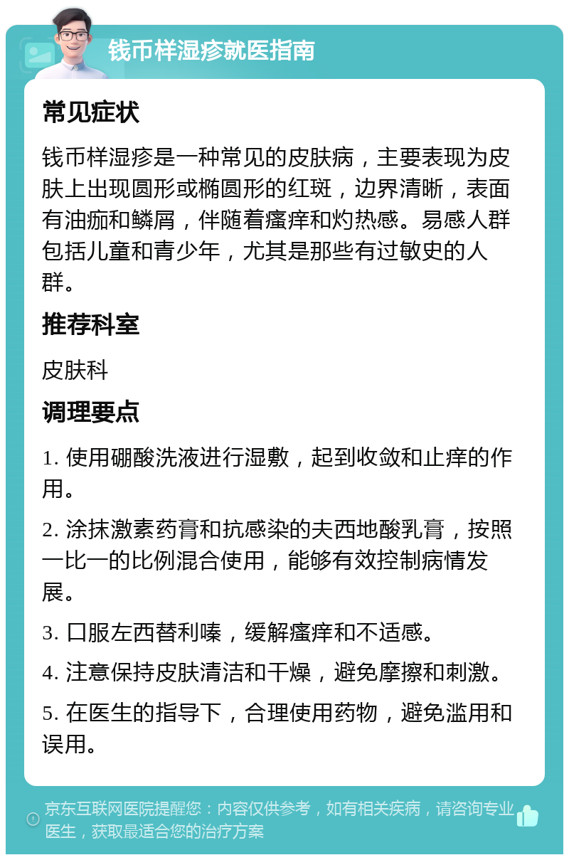 钱币样湿疹就医指南 常见症状 钱币样湿疹是一种常见的皮肤病，主要表现为皮肤上出现圆形或椭圆形的红斑，边界清晰，表面有油痂和鳞屑，伴随着瘙痒和灼热感。易感人群包括儿童和青少年，尤其是那些有过敏史的人群。 推荐科室 皮肤科 调理要点 1. 使用硼酸洗液进行湿敷，起到收敛和止痒的作用。 2. 涂抹激素药膏和抗感染的夫西地酸乳膏，按照一比一的比例混合使用，能够有效控制病情发展。 3. 口服左西替利嗪，缓解瘙痒和不适感。 4. 注意保持皮肤清洁和干燥，避免摩擦和刺激。 5. 在医生的指导下，合理使用药物，避免滥用和误用。