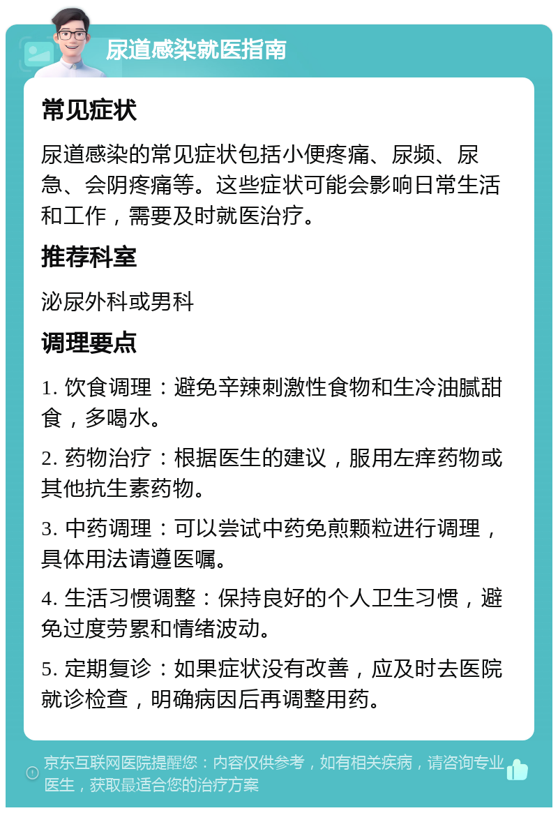 尿道感染就医指南 常见症状 尿道感染的常见症状包括小便疼痛、尿频、尿急、会阴疼痛等。这些症状可能会影响日常生活和工作，需要及时就医治疗。 推荐科室 泌尿外科或男科 调理要点 1. 饮食调理：避免辛辣刺激性食物和生冷油腻甜食，多喝水。 2. 药物治疗：根据医生的建议，服用左痒药物或其他抗生素药物。 3. 中药调理：可以尝试中药免煎颗粒进行调理，具体用法请遵医嘱。 4. 生活习惯调整：保持良好的个人卫生习惯，避免过度劳累和情绪波动。 5. 定期复诊：如果症状没有改善，应及时去医院就诊检查，明确病因后再调整用药。