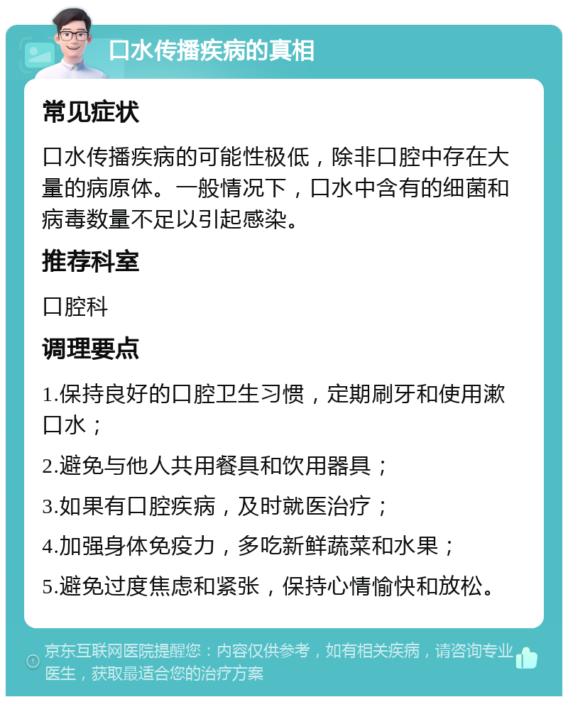 口水传播疾病的真相 常见症状 口水传播疾病的可能性极低，除非口腔中存在大量的病原体。一般情况下，口水中含有的细菌和病毒数量不足以引起感染。 推荐科室 口腔科 调理要点 1.保持良好的口腔卫生习惯，定期刷牙和使用漱口水； 2.避免与他人共用餐具和饮用器具； 3.如果有口腔疾病，及时就医治疗； 4.加强身体免疫力，多吃新鲜蔬菜和水果； 5.避免过度焦虑和紧张，保持心情愉快和放松。