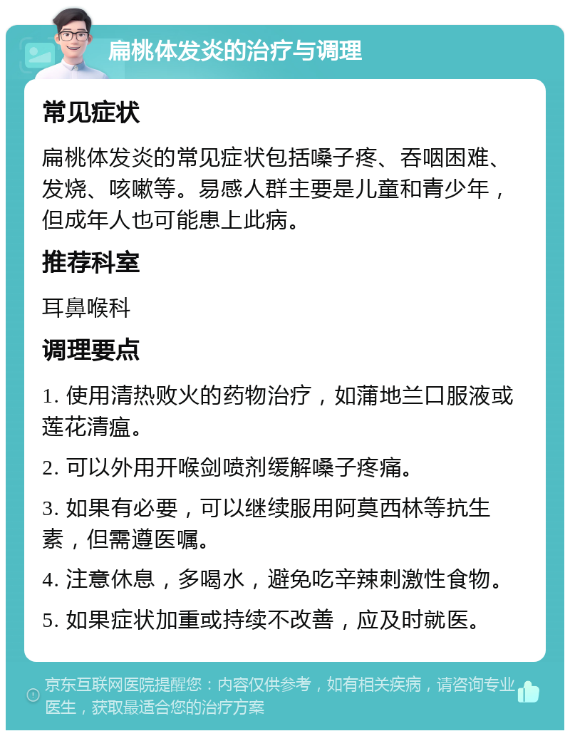 扁桃体发炎的治疗与调理 常见症状 扁桃体发炎的常见症状包括嗓子疼、吞咽困难、发烧、咳嗽等。易感人群主要是儿童和青少年，但成年人也可能患上此病。 推荐科室 耳鼻喉科 调理要点 1. 使用清热败火的药物治疗，如蒲地兰口服液或莲花清瘟。 2. 可以外用开喉剑喷剂缓解嗓子疼痛。 3. 如果有必要，可以继续服用阿莫西林等抗生素，但需遵医嘱。 4. 注意休息，多喝水，避免吃辛辣刺激性食物。 5. 如果症状加重或持续不改善，应及时就医。