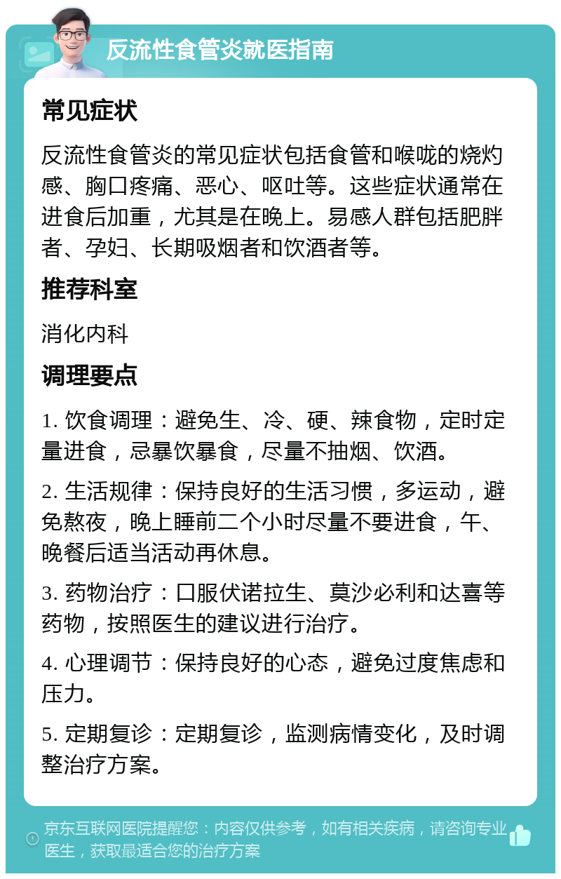 反流性食管炎就医指南 常见症状 反流性食管炎的常见症状包括食管和喉咙的烧灼感、胸口疼痛、恶心、呕吐等。这些症状通常在进食后加重，尤其是在晚上。易感人群包括肥胖者、孕妇、长期吸烟者和饮酒者等。 推荐科室 消化内科 调理要点 1. 饮食调理：避免生、冷、硬、辣食物，定时定量进食，忌暴饮暴食，尽量不抽烟、饮酒。 2. 生活规律：保持良好的生活习惯，多运动，避免熬夜，晚上睡前二个小时尽量不要进食，午、晚餐后适当活动再休息。 3. 药物治疗：口服伏诺拉生、莫沙必利和达喜等药物，按照医生的建议进行治疗。 4. 心理调节：保持良好的心态，避免过度焦虑和压力。 5. 定期复诊：定期复诊，监测病情变化，及时调整治疗方案。