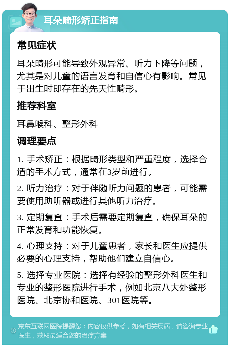 耳朵畸形矫正指南 常见症状 耳朵畸形可能导致外观异常、听力下降等问题，尤其是对儿童的语言发育和自信心有影响。常见于出生时即存在的先天性畸形。 推荐科室 耳鼻喉科、整形外科 调理要点 1. 手术矫正：根据畸形类型和严重程度，选择合适的手术方式，通常在3岁前进行。 2. 听力治疗：对于伴随听力问题的患者，可能需要使用助听器或进行其他听力治疗。 3. 定期复查：手术后需要定期复查，确保耳朵的正常发育和功能恢复。 4. 心理支持：对于儿童患者，家长和医生应提供必要的心理支持，帮助他们建立自信心。 5. 选择专业医院：选择有经验的整形外科医生和专业的整形医院进行手术，例如北京八大处整形医院、北京协和医院、301医院等。