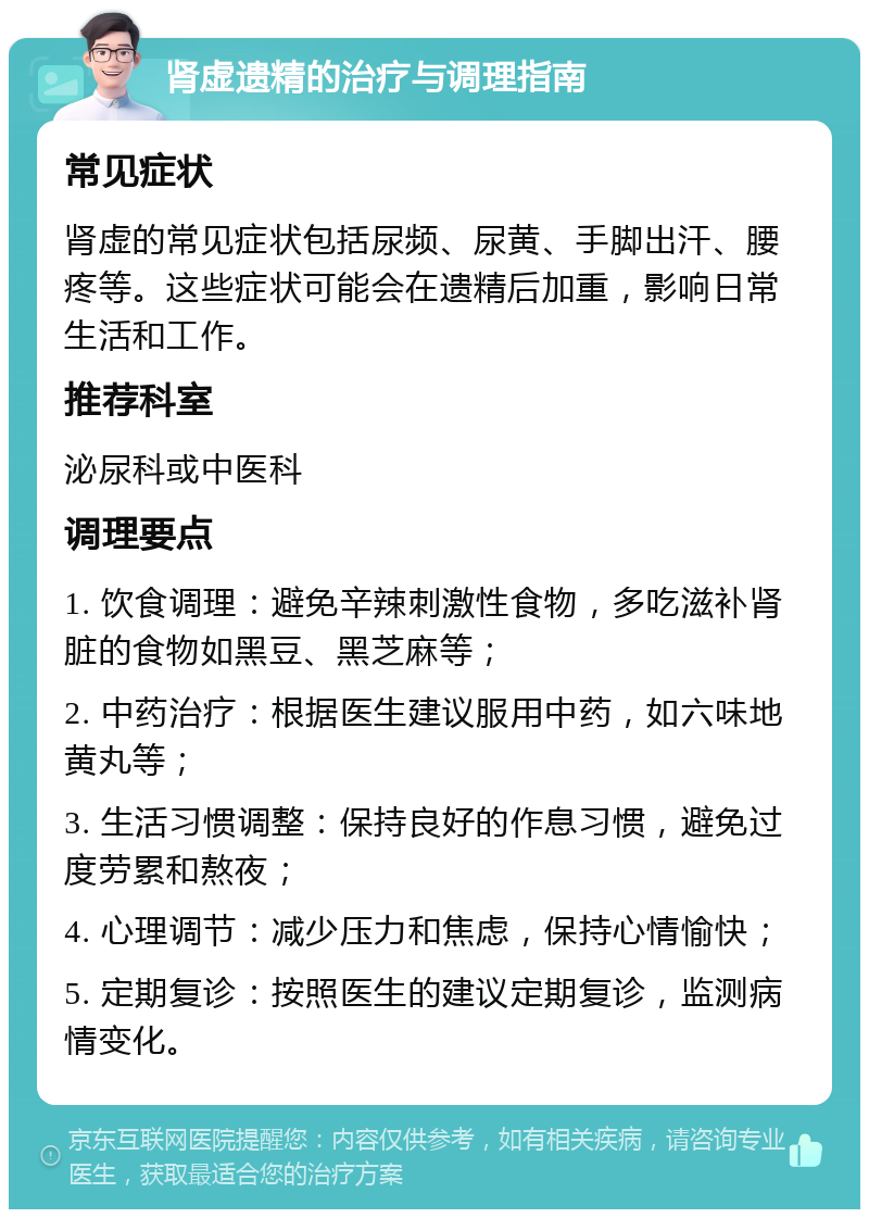 肾虚遗精的治疗与调理指南 常见症状 肾虚的常见症状包括尿频、尿黄、手脚出汗、腰疼等。这些症状可能会在遗精后加重，影响日常生活和工作。 推荐科室 泌尿科或中医科 调理要点 1. 饮食调理：避免辛辣刺激性食物，多吃滋补肾脏的食物如黑豆、黑芝麻等； 2. 中药治疗：根据医生建议服用中药，如六味地黄丸等； 3. 生活习惯调整：保持良好的作息习惯，避免过度劳累和熬夜； 4. 心理调节：减少压力和焦虑，保持心情愉快； 5. 定期复诊：按照医生的建议定期复诊，监测病情变化。