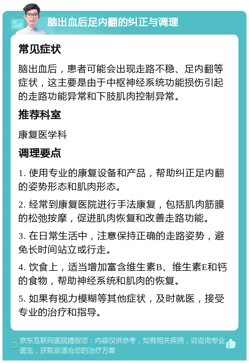 脑出血后足内翻的纠正与调理 常见症状 脑出血后，患者可能会出现走路不稳、足内翻等症状，这主要是由于中枢神经系统功能损伤引起的走路功能异常和下肢肌肉控制异常。 推荐科室 康复医学科 调理要点 1. 使用专业的康复设备和产品，帮助纠正足内翻的姿势形态和肌肉形态。 2. 经常到康复医院进行手法康复，包括肌肉筋膜的松弛按摩，促进肌肉恢复和改善走路功能。 3. 在日常生活中，注意保持正确的走路姿势，避免长时间站立或行走。 4. 饮食上，适当增加富含维生素B、维生素E和钙的食物，帮助神经系统和肌肉的恢复。 5. 如果有视力模糊等其他症状，及时就医，接受专业的治疗和指导。