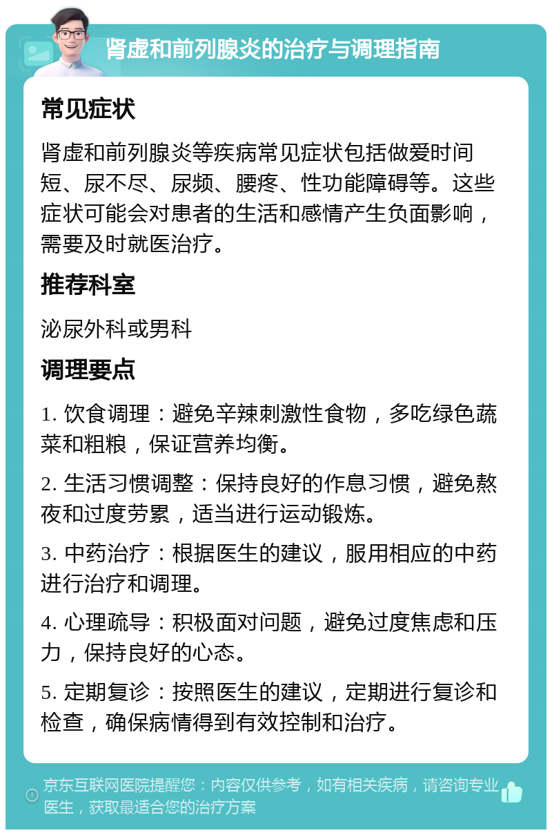 肾虚和前列腺炎的治疗与调理指南 常见症状 肾虚和前列腺炎等疾病常见症状包括做爱时间短、尿不尽、尿频、腰疼、性功能障碍等。这些症状可能会对患者的生活和感情产生负面影响，需要及时就医治疗。 推荐科室 泌尿外科或男科 调理要点 1. 饮食调理：避免辛辣刺激性食物，多吃绿色蔬菜和粗粮，保证营养均衡。 2. 生活习惯调整：保持良好的作息习惯，避免熬夜和过度劳累，适当进行运动锻炼。 3. 中药治疗：根据医生的建议，服用相应的中药进行治疗和调理。 4. 心理疏导：积极面对问题，避免过度焦虑和压力，保持良好的心态。 5. 定期复诊：按照医生的建议，定期进行复诊和检查，确保病情得到有效控制和治疗。