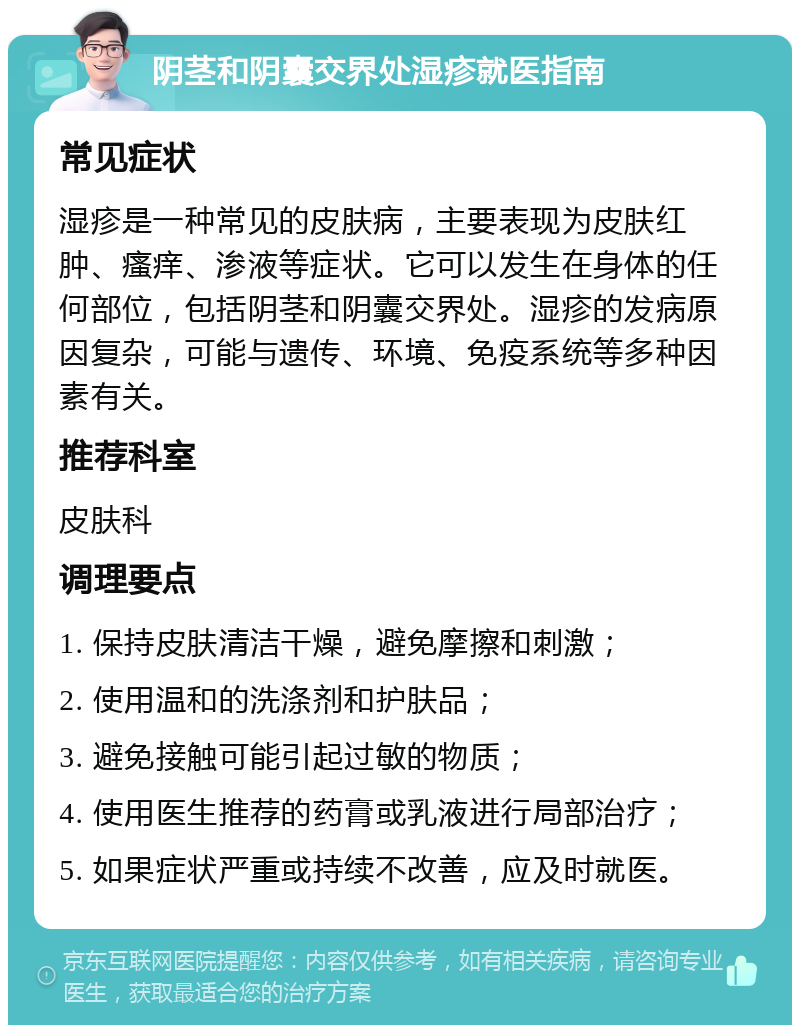 阴茎和阴囊交界处湿疹就医指南 常见症状 湿疹是一种常见的皮肤病，主要表现为皮肤红肿、瘙痒、渗液等症状。它可以发生在身体的任何部位，包括阴茎和阴囊交界处。湿疹的发病原因复杂，可能与遗传、环境、免疫系统等多种因素有关。 推荐科室 皮肤科 调理要点 1. 保持皮肤清洁干燥，避免摩擦和刺激； 2. 使用温和的洗涤剂和护肤品； 3. 避免接触可能引起过敏的物质； 4. 使用医生推荐的药膏或乳液进行局部治疗； 5. 如果症状严重或持续不改善，应及时就医。