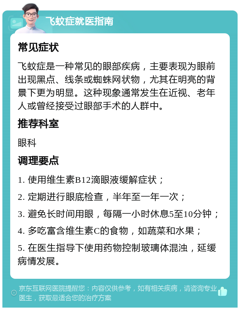 飞蚊症就医指南 常见症状 飞蚊症是一种常见的眼部疾病，主要表现为眼前出现黑点、线条或蜘蛛网状物，尤其在明亮的背景下更为明显。这种现象通常发生在近视、老年人或曾经接受过眼部手术的人群中。 推荐科室 眼科 调理要点 1. 使用维生素B12滴眼液缓解症状； 2. 定期进行眼底检查，半年至一年一次； 3. 避免长时间用眼，每隔一小时休息5至10分钟； 4. 多吃富含维生素C的食物，如蔬菜和水果； 5. 在医生指导下使用药物控制玻璃体混浊，延缓病情发展。