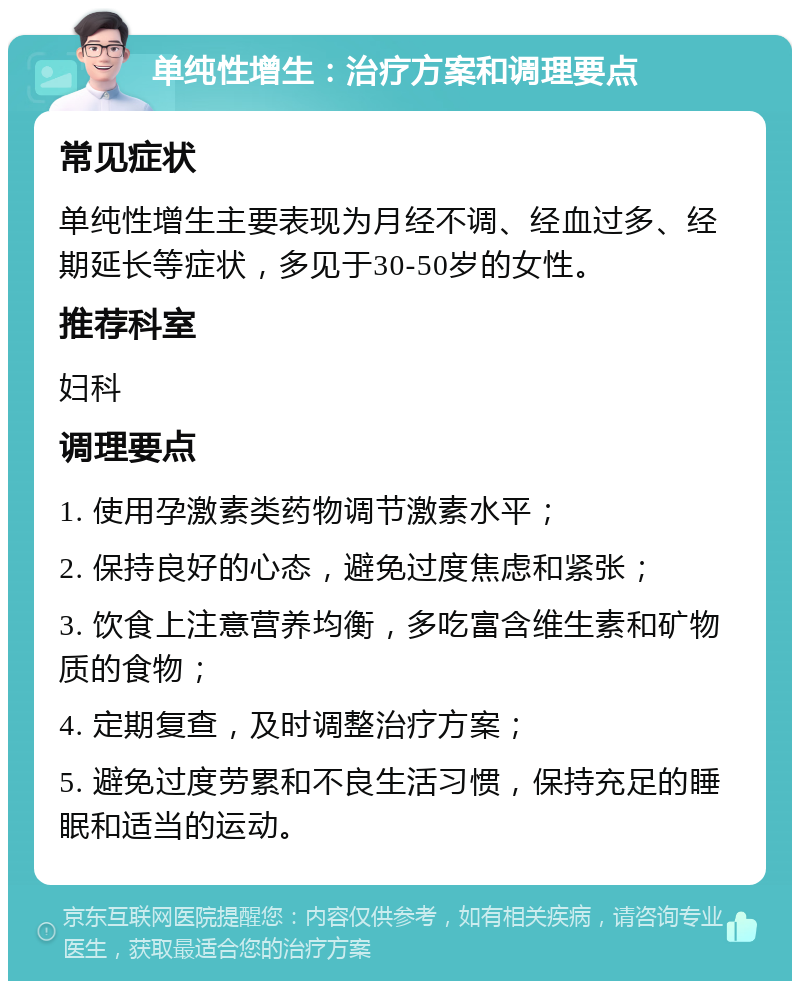 单纯性增生：治疗方案和调理要点 常见症状 单纯性增生主要表现为月经不调、经血过多、经期延长等症状，多见于30-50岁的女性。 推荐科室 妇科 调理要点 1. 使用孕激素类药物调节激素水平； 2. 保持良好的心态，避免过度焦虑和紧张； 3. 饮食上注意营养均衡，多吃富含维生素和矿物质的食物； 4. 定期复查，及时调整治疗方案； 5. 避免过度劳累和不良生活习惯，保持充足的睡眠和适当的运动。