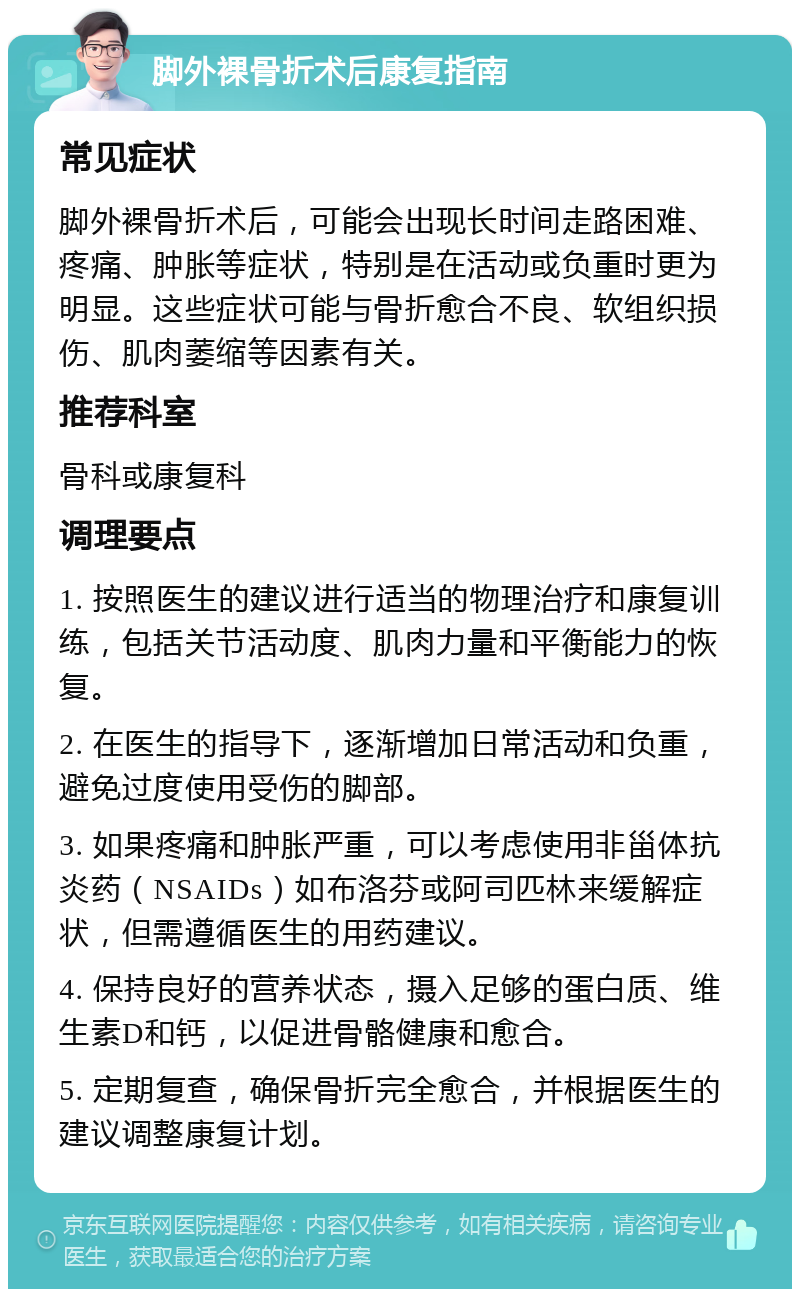 脚外裸骨折术后康复指南 常见症状 脚外裸骨折术后，可能会出现长时间走路困难、疼痛、肿胀等症状，特别是在活动或负重时更为明显。这些症状可能与骨折愈合不良、软组织损伤、肌肉萎缩等因素有关。 推荐科室 骨科或康复科 调理要点 1. 按照医生的建议进行适当的物理治疗和康复训练，包括关节活动度、肌肉力量和平衡能力的恢复。 2. 在医生的指导下，逐渐增加日常活动和负重，避免过度使用受伤的脚部。 3. 如果疼痛和肿胀严重，可以考虑使用非甾体抗炎药（NSAIDs）如布洛芬或阿司匹林来缓解症状，但需遵循医生的用药建议。 4. 保持良好的营养状态，摄入足够的蛋白质、维生素D和钙，以促进骨骼健康和愈合。 5. 定期复查，确保骨折完全愈合，并根据医生的建议调整康复计划。