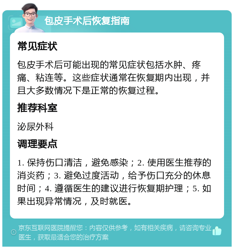 包皮手术后恢复指南 常见症状 包皮手术后可能出现的常见症状包括水肿、疼痛、粘连等。这些症状通常在恢复期内出现，并且大多数情况下是正常的恢复过程。 推荐科室 泌尿外科 调理要点 1. 保持伤口清洁，避免感染；2. 使用医生推荐的消炎药；3. 避免过度活动，给予伤口充分的休息时间；4. 遵循医生的建议进行恢复期护理；5. 如果出现异常情况，及时就医。