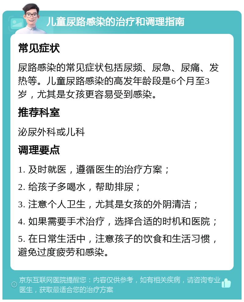 儿童尿路感染的治疗和调理指南 常见症状 尿路感染的常见症状包括尿频、尿急、尿痛、发热等。儿童尿路感染的高发年龄段是6个月至3岁，尤其是女孩更容易受到感染。 推荐科室 泌尿外科或儿科 调理要点 1. 及时就医，遵循医生的治疗方案； 2. 给孩子多喝水，帮助排尿； 3. 注意个人卫生，尤其是女孩的外阴清洁； 4. 如果需要手术治疗，选择合适的时机和医院； 5. 在日常生活中，注意孩子的饮食和生活习惯，避免过度疲劳和感染。