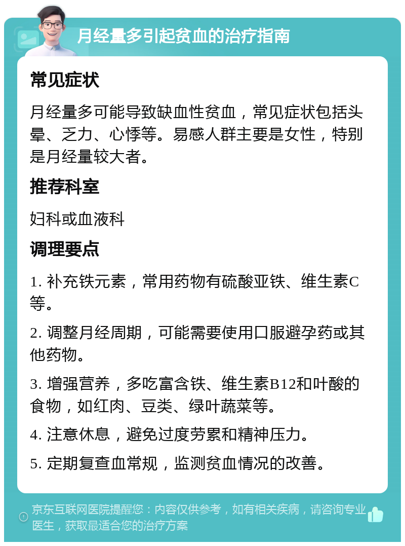 月经量多引起贫血的治疗指南 常见症状 月经量多可能导致缺血性贫血，常见症状包括头晕、乏力、心悸等。易感人群主要是女性，特别是月经量较大者。 推荐科室 妇科或血液科 调理要点 1. 补充铁元素，常用药物有硫酸亚铁、维生素C等。 2. 调整月经周期，可能需要使用口服避孕药或其他药物。 3. 增强营养，多吃富含铁、维生素B12和叶酸的食物，如红肉、豆类、绿叶蔬菜等。 4. 注意休息，避免过度劳累和精神压力。 5. 定期复查血常规，监测贫血情况的改善。