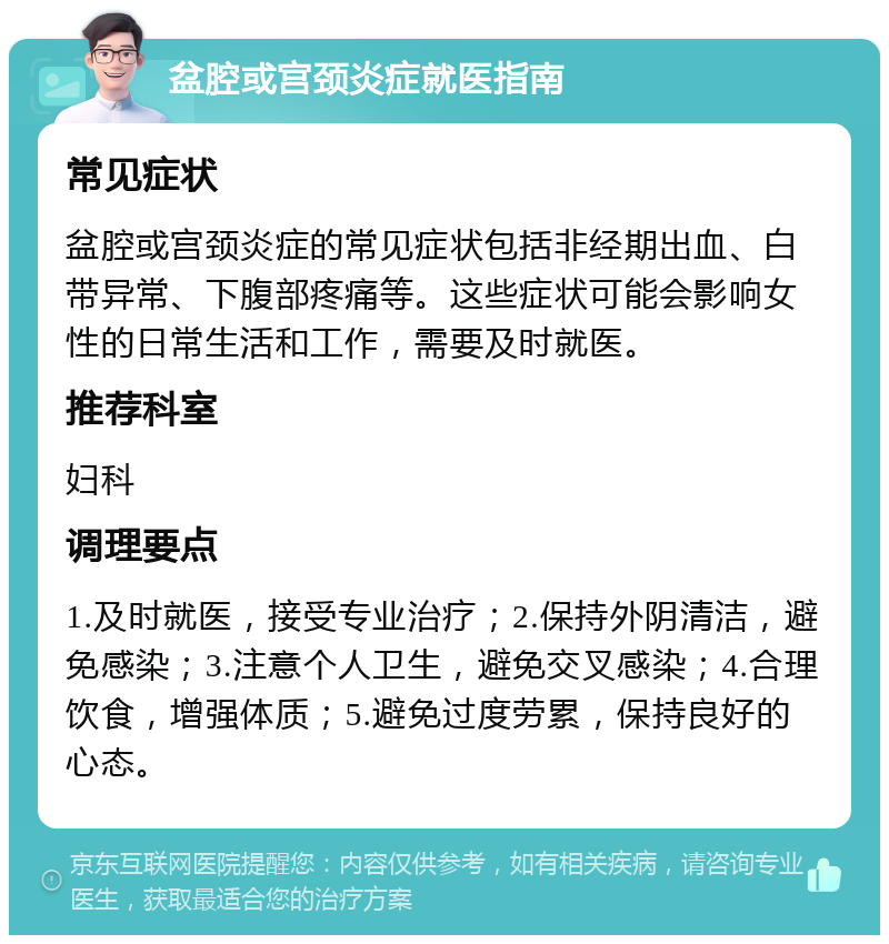 盆腔或宫颈炎症就医指南 常见症状 盆腔或宫颈炎症的常见症状包括非经期出血、白带异常、下腹部疼痛等。这些症状可能会影响女性的日常生活和工作，需要及时就医。 推荐科室 妇科 调理要点 1.及时就医，接受专业治疗；2.保持外阴清洁，避免感染；3.注意个人卫生，避免交叉感染；4.合理饮食，增强体质；5.避免过度劳累，保持良好的心态。