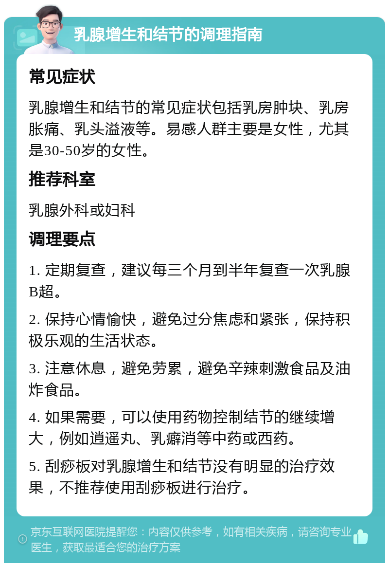 乳腺增生和结节的调理指南 常见症状 乳腺增生和结节的常见症状包括乳房肿块、乳房胀痛、乳头溢液等。易感人群主要是女性，尤其是30-50岁的女性。 推荐科室 乳腺外科或妇科 调理要点 1. 定期复查，建议每三个月到半年复查一次乳腺B超。 2. 保持心情愉快，避免过分焦虑和紧张，保持积极乐观的生活状态。 3. 注意休息，避免劳累，避免辛辣刺激食品及油炸食品。 4. 如果需要，可以使用药物控制结节的继续增大，例如逍遥丸、乳癖消等中药或西药。 5. 刮痧板对乳腺增生和结节没有明显的治疗效果，不推荐使用刮痧板进行治疗。