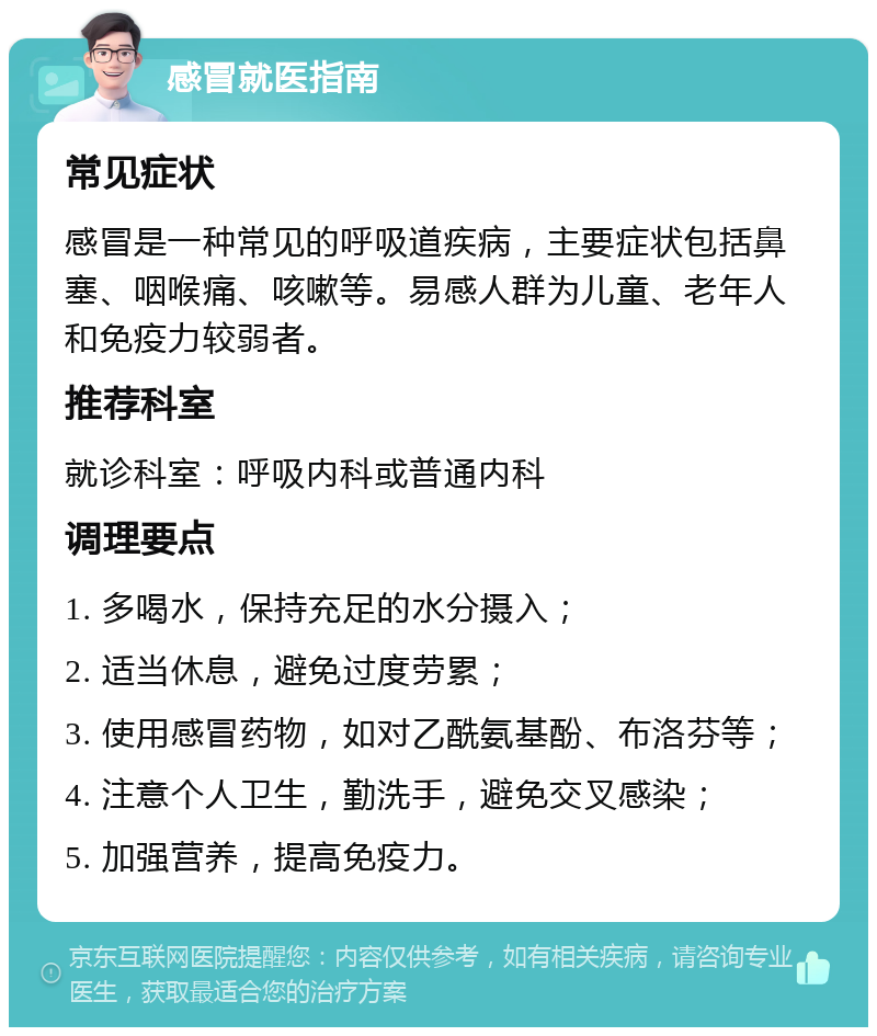 感冒就医指南 常见症状 感冒是一种常见的呼吸道疾病，主要症状包括鼻塞、咽喉痛、咳嗽等。易感人群为儿童、老年人和免疫力较弱者。 推荐科室 就诊科室：呼吸内科或普通内科 调理要点 1. 多喝水，保持充足的水分摄入； 2. 适当休息，避免过度劳累； 3. 使用感冒药物，如对乙酰氨基酚、布洛芬等； 4. 注意个人卫生，勤洗手，避免交叉感染； 5. 加强营养，提高免疫力。