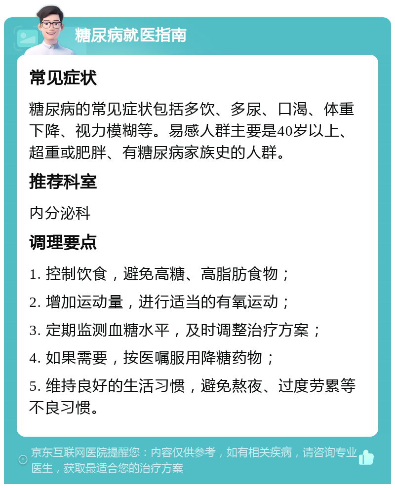 糖尿病就医指南 常见症状 糖尿病的常见症状包括多饮、多尿、口渴、体重下降、视力模糊等。易感人群主要是40岁以上、超重或肥胖、有糖尿病家族史的人群。 推荐科室 内分泌科 调理要点 1. 控制饮食，避免高糖、高脂肪食物； 2. 增加运动量，进行适当的有氧运动； 3. 定期监测血糖水平，及时调整治疗方案； 4. 如果需要，按医嘱服用降糖药物； 5. 维持良好的生活习惯，避免熬夜、过度劳累等不良习惯。