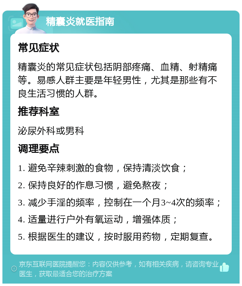 精囊炎就医指南 常见症状 精囊炎的常见症状包括阴部疼痛、血精、射精痛等。易感人群主要是年轻男性，尤其是那些有不良生活习惯的人群。 推荐科室 泌尿外科或男科 调理要点 1. 避免辛辣刺激的食物，保持清淡饮食； 2. 保持良好的作息习惯，避免熬夜； 3. 减少手淫的频率，控制在一个月3~4次的频率； 4. 适量进行户外有氧运动，增强体质； 5. 根据医生的建议，按时服用药物，定期复查。