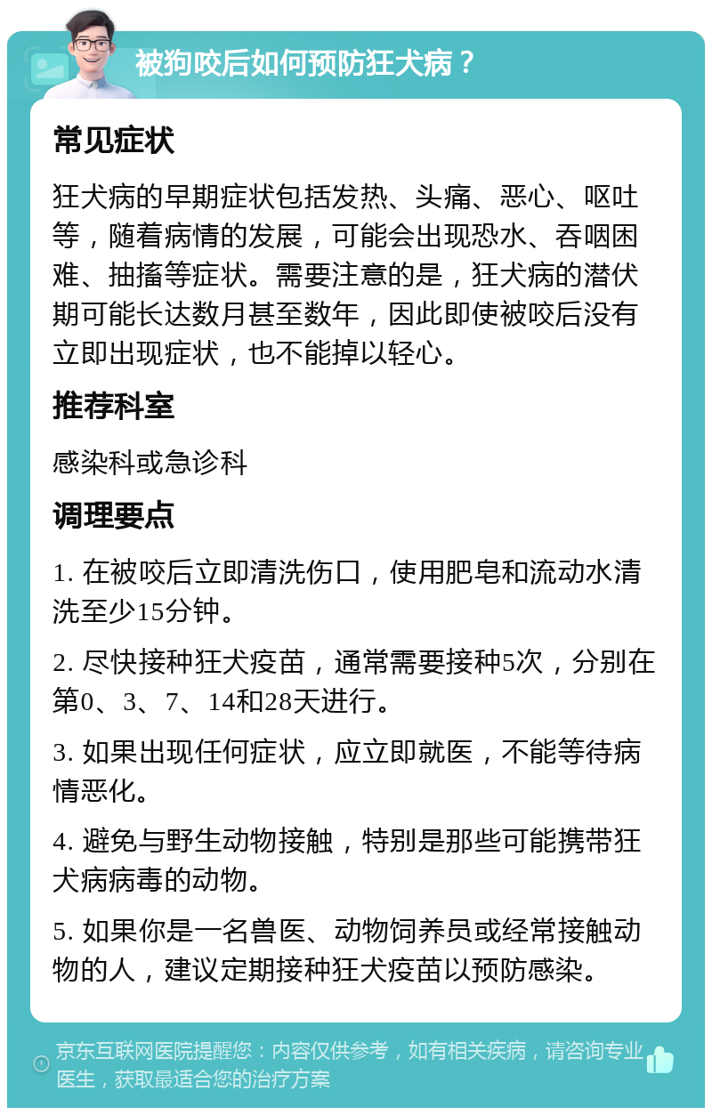 被狗咬后如何预防狂犬病？ 常见症状 狂犬病的早期症状包括发热、头痛、恶心、呕吐等，随着病情的发展，可能会出现恐水、吞咽困难、抽搐等症状。需要注意的是，狂犬病的潜伏期可能长达数月甚至数年，因此即使被咬后没有立即出现症状，也不能掉以轻心。 推荐科室 感染科或急诊科 调理要点 1. 在被咬后立即清洗伤口，使用肥皂和流动水清洗至少15分钟。 2. 尽快接种狂犬疫苗，通常需要接种5次，分别在第0、3、7、14和28天进行。 3. 如果出现任何症状，应立即就医，不能等待病情恶化。 4. 避免与野生动物接触，特别是那些可能携带狂犬病病毒的动物。 5. 如果你是一名兽医、动物饲养员或经常接触动物的人，建议定期接种狂犬疫苗以预防感染。