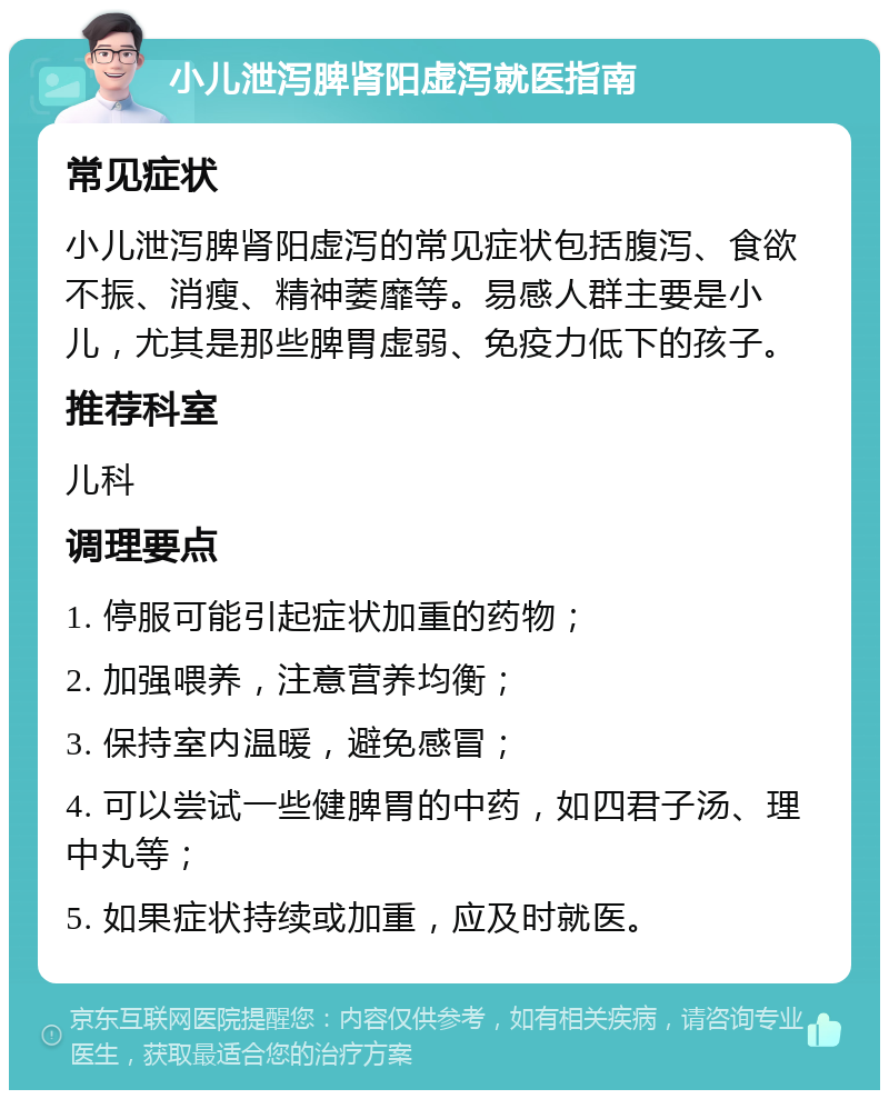 小儿泄泻脾肾阳虚泻就医指南 常见症状 小儿泄泻脾肾阳虚泻的常见症状包括腹泻、食欲不振、消瘦、精神萎靡等。易感人群主要是小儿，尤其是那些脾胃虚弱、免疫力低下的孩子。 推荐科室 儿科 调理要点 1. 停服可能引起症状加重的药物； 2. 加强喂养，注意营养均衡； 3. 保持室内温暖，避免感冒； 4. 可以尝试一些健脾胃的中药，如四君子汤、理中丸等； 5. 如果症状持续或加重，应及时就医。