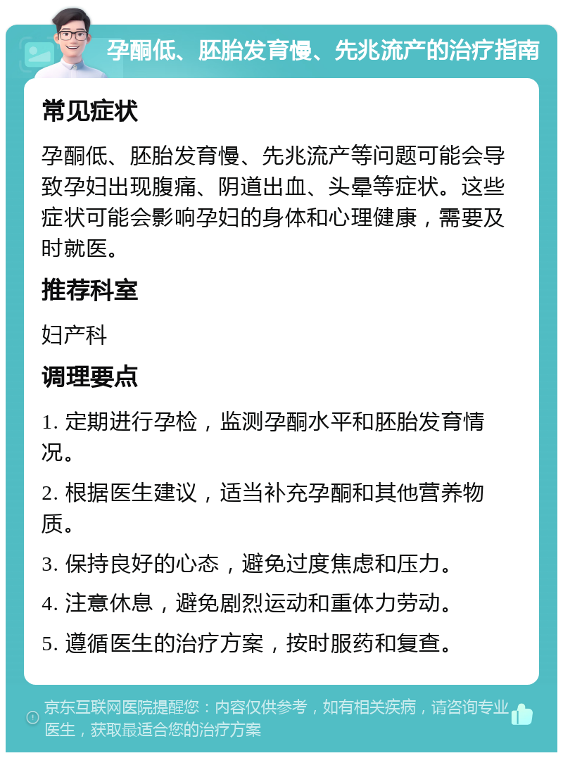 孕酮低、胚胎发育慢、先兆流产的治疗指南 常见症状 孕酮低、胚胎发育慢、先兆流产等问题可能会导致孕妇出现腹痛、阴道出血、头晕等症状。这些症状可能会影响孕妇的身体和心理健康，需要及时就医。 推荐科室 妇产科 调理要点 1. 定期进行孕检，监测孕酮水平和胚胎发育情况。 2. 根据医生建议，适当补充孕酮和其他营养物质。 3. 保持良好的心态，避免过度焦虑和压力。 4. 注意休息，避免剧烈运动和重体力劳动。 5. 遵循医生的治疗方案，按时服药和复查。