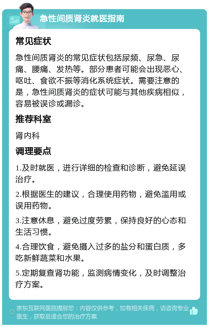 急性间质肾炎就医指南 常见症状 急性间质肾炎的常见症状包括尿频、尿急、尿痛、腰痛、发热等。部分患者可能会出现恶心、呕吐、食欲不振等消化系统症状。需要注意的是，急性间质肾炎的症状可能与其他疾病相似，容易被误诊或漏诊。 推荐科室 肾内科 调理要点 1.及时就医，进行详细的检查和诊断，避免延误治疗。 2.根据医生的建议，合理使用药物，避免滥用或误用药物。 3.注意休息，避免过度劳累，保持良好的心态和生活习惯。 4.合理饮食，避免摄入过多的盐分和蛋白质，多吃新鲜蔬菜和水果。 5.定期复查肾功能，监测病情变化，及时调整治疗方案。