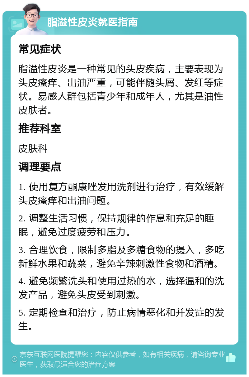 脂溢性皮炎就医指南 常见症状 脂溢性皮炎是一种常见的头皮疾病，主要表现为头皮瘙痒、出油严重，可能伴随头屑、发红等症状。易感人群包括青少年和成年人，尤其是油性皮肤者。 推荐科室 皮肤科 调理要点 1. 使用复方酮康唑发用洗剂进行治疗，有效缓解头皮瘙痒和出油问题。 2. 调整生活习惯，保持规律的作息和充足的睡眠，避免过度疲劳和压力。 3. 合理饮食，限制多脂及多糖食物的摄入，多吃新鲜水果和蔬菜，避免辛辣刺激性食物和酒精。 4. 避免频繁洗头和使用过热的水，选择温和的洗发产品，避免头皮受到刺激。 5. 定期检查和治疗，防止病情恶化和并发症的发生。