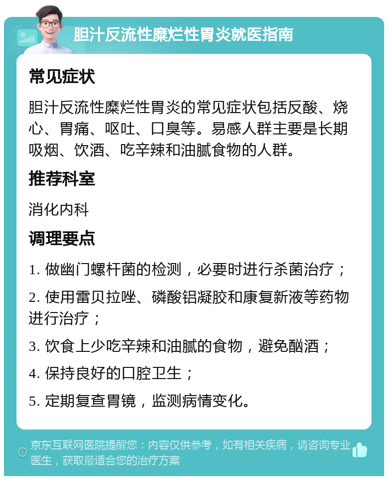 胆汁反流性糜烂性胃炎就医指南 常见症状 胆汁反流性糜烂性胃炎的常见症状包括反酸、烧心、胃痛、呕吐、口臭等。易感人群主要是长期吸烟、饮酒、吃辛辣和油腻食物的人群。 推荐科室 消化内科 调理要点 1. 做幽门螺杆菌的检测，必要时进行杀菌治疗； 2. 使用雷贝拉唑、磷酸铝凝胶和康复新液等药物进行治疗； 3. 饮食上少吃辛辣和油腻的食物，避免酗酒； 4. 保持良好的口腔卫生； 5. 定期复查胃镜，监测病情变化。