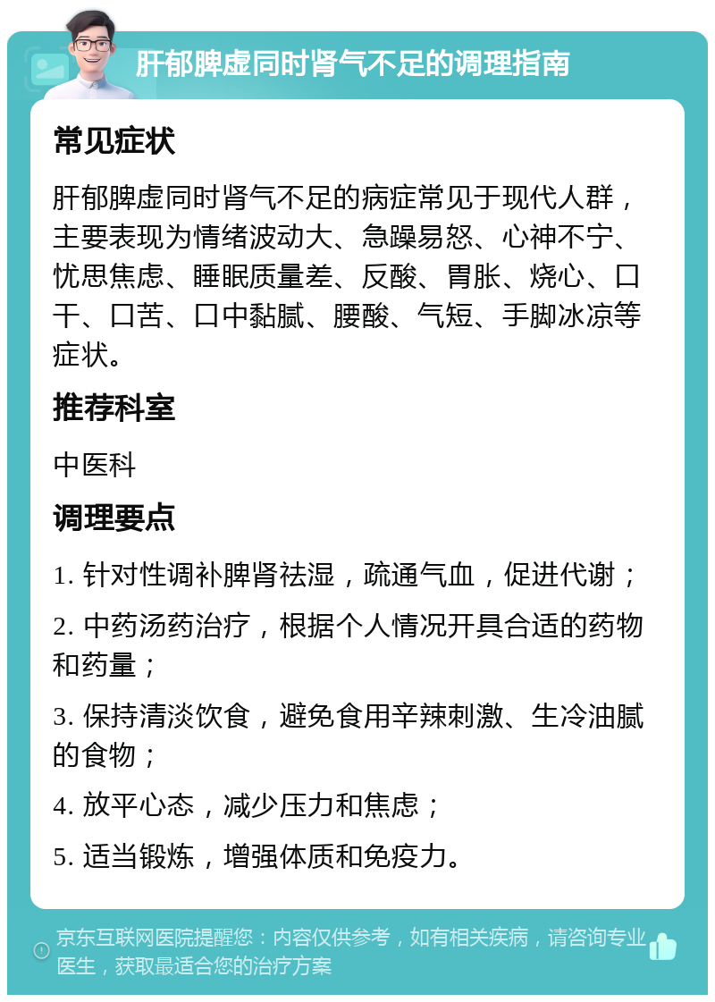 肝郁脾虚同时肾气不足的调理指南 常见症状 肝郁脾虚同时肾气不足的病症常见于现代人群，主要表现为情绪波动大、急躁易怒、心神不宁、忧思焦虑、睡眠质量差、反酸、胃胀、烧心、口干、口苦、口中黏腻、腰酸、气短、手脚冰凉等症状。 推荐科室 中医科 调理要点 1. 针对性调补脾肾祛湿，疏通气血，促进代谢； 2. 中药汤药治疗，根据个人情况开具合适的药物和药量； 3. 保持清淡饮食，避免食用辛辣刺激、生冷油腻的食物； 4. 放平心态，减少压力和焦虑； 5. 适当锻炼，增强体质和免疫力。