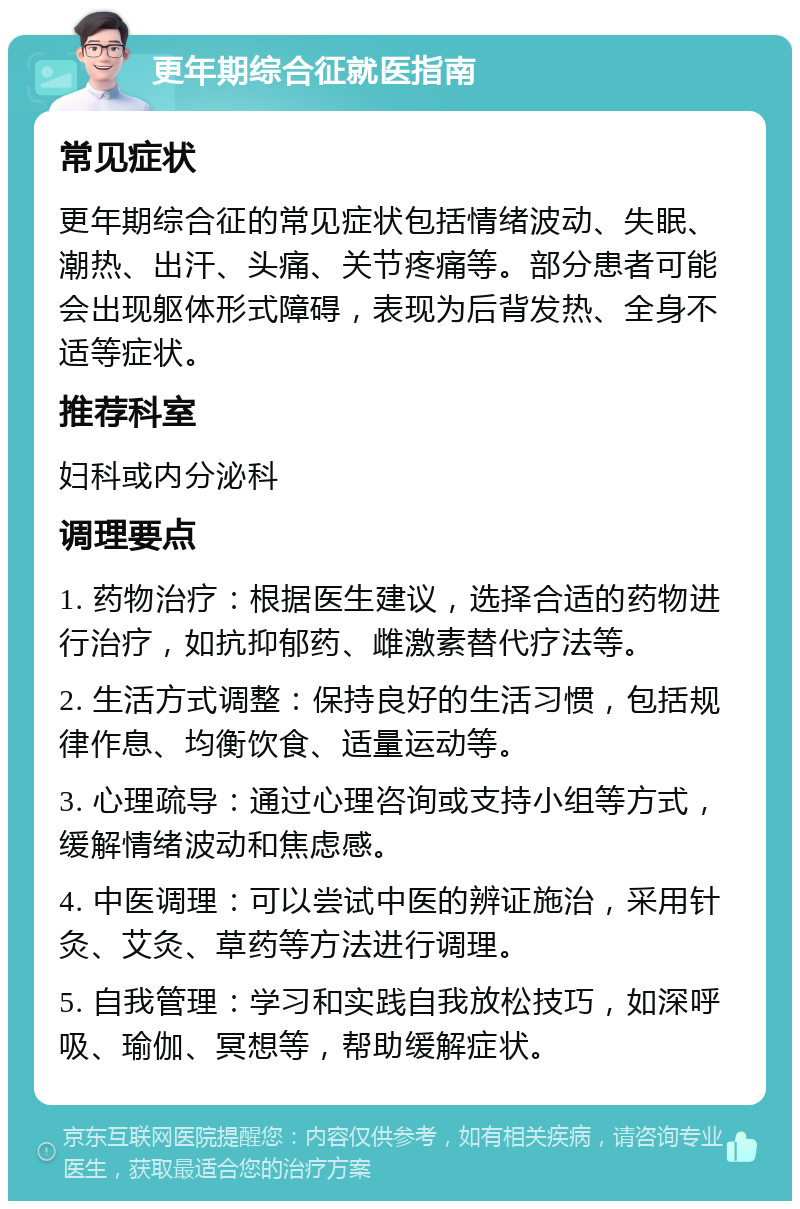 更年期综合征就医指南 常见症状 更年期综合征的常见症状包括情绪波动、失眠、潮热、出汗、头痛、关节疼痛等。部分患者可能会出现躯体形式障碍，表现为后背发热、全身不适等症状。 推荐科室 妇科或内分泌科 调理要点 1. 药物治疗：根据医生建议，选择合适的药物进行治疗，如抗抑郁药、雌激素替代疗法等。 2. 生活方式调整：保持良好的生活习惯，包括规律作息、均衡饮食、适量运动等。 3. 心理疏导：通过心理咨询或支持小组等方式，缓解情绪波动和焦虑感。 4. 中医调理：可以尝试中医的辨证施治，采用针灸、艾灸、草药等方法进行调理。 5. 自我管理：学习和实践自我放松技巧，如深呼吸、瑜伽、冥想等，帮助缓解症状。