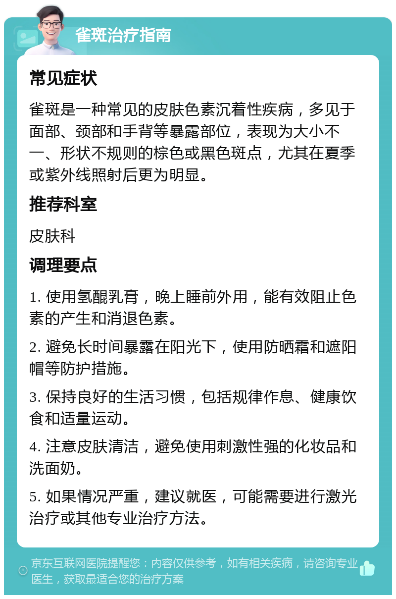 雀斑治疗指南 常见症状 雀斑是一种常见的皮肤色素沉着性疾病，多见于面部、颈部和手背等暴露部位，表现为大小不一、形状不规则的棕色或黑色斑点，尤其在夏季或紫外线照射后更为明显。 推荐科室 皮肤科 调理要点 1. 使用氢醌乳膏，晚上睡前外用，能有效阻止色素的产生和消退色素。 2. 避免长时间暴露在阳光下，使用防晒霜和遮阳帽等防护措施。 3. 保持良好的生活习惯，包括规律作息、健康饮食和适量运动。 4. 注意皮肤清洁，避免使用刺激性强的化妆品和洗面奶。 5. 如果情况严重，建议就医，可能需要进行激光治疗或其他专业治疗方法。