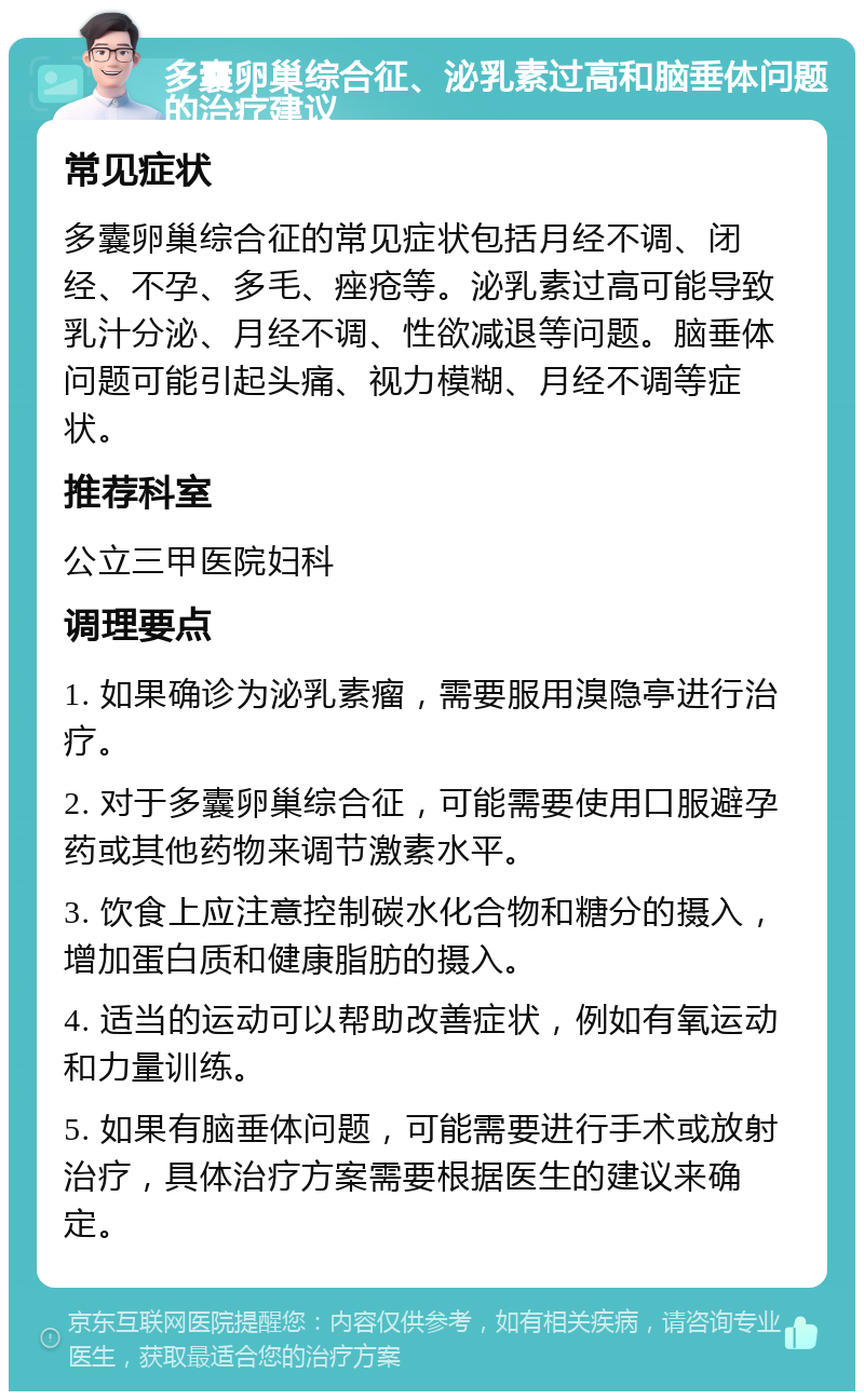 多囊卵巢综合征、泌乳素过高和脑垂体问题的治疗建议 常见症状 多囊卵巢综合征的常见症状包括月经不调、闭经、不孕、多毛、痤疮等。泌乳素过高可能导致乳汁分泌、月经不调、性欲减退等问题。脑垂体问题可能引起头痛、视力模糊、月经不调等症状。 推荐科室 公立三甲医院妇科 调理要点 1. 如果确诊为泌乳素瘤，需要服用溴隐亭进行治疗。 2. 对于多囊卵巢综合征，可能需要使用口服避孕药或其他药物来调节激素水平。 3. 饮食上应注意控制碳水化合物和糖分的摄入，增加蛋白质和健康脂肪的摄入。 4. 适当的运动可以帮助改善症状，例如有氧运动和力量训练。 5. 如果有脑垂体问题，可能需要进行手术或放射治疗，具体治疗方案需要根据医生的建议来确定。