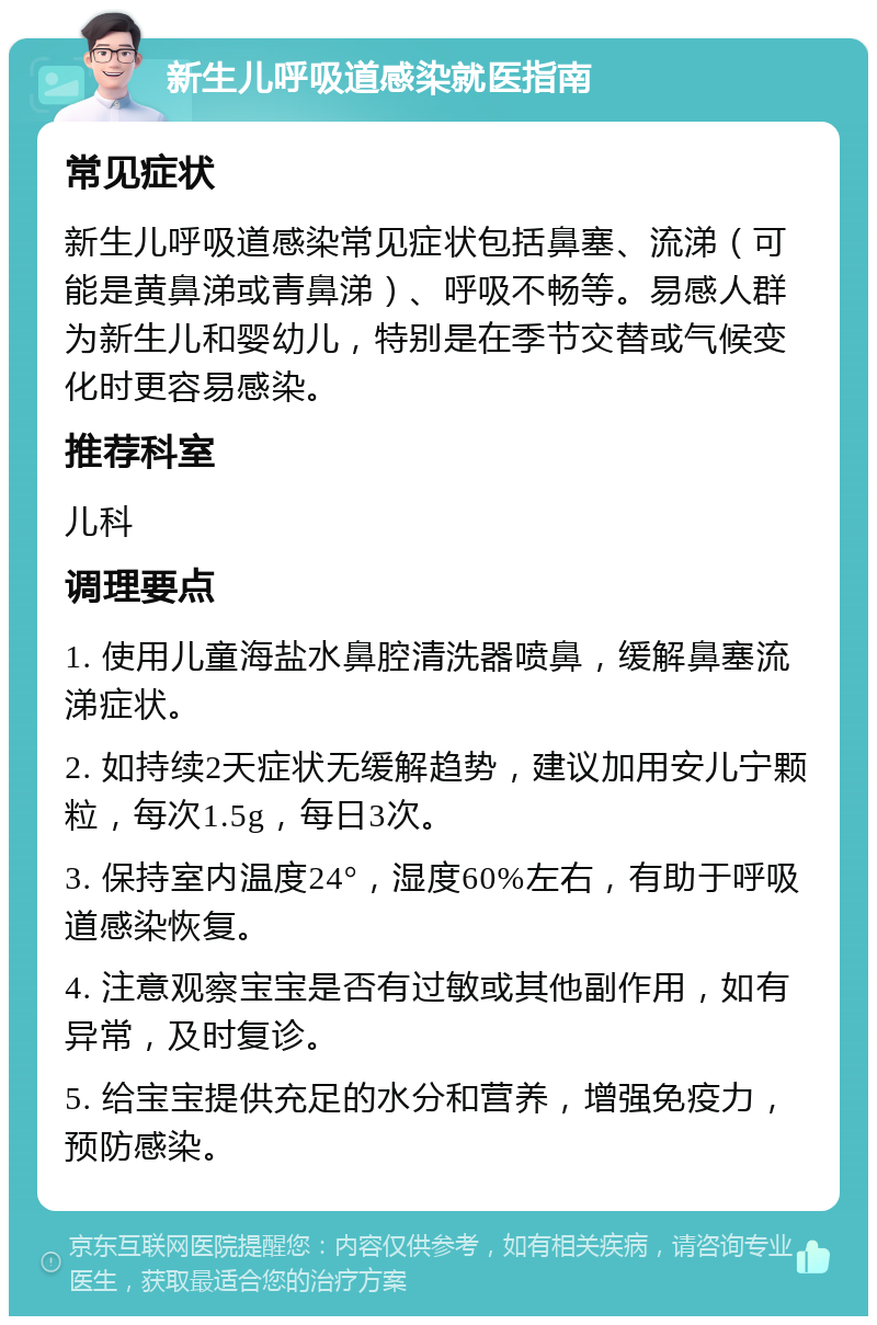 新生儿呼吸道感染就医指南 常见症状 新生儿呼吸道感染常见症状包括鼻塞、流涕（可能是黄鼻涕或青鼻涕）、呼吸不畅等。易感人群为新生儿和婴幼儿，特别是在季节交替或气候变化时更容易感染。 推荐科室 儿科 调理要点 1. 使用儿童海盐水鼻腔清洗器喷鼻，缓解鼻塞流涕症状。 2. 如持续2天症状无缓解趋势，建议加用安儿宁颗粒，每次1.5g，每日3次。 3. 保持室内温度24°，湿度60%左右，有助于呼吸道感染恢复。 4. 注意观察宝宝是否有过敏或其他副作用，如有异常，及时复诊。 5. 给宝宝提供充足的水分和营养，增强免疫力，预防感染。