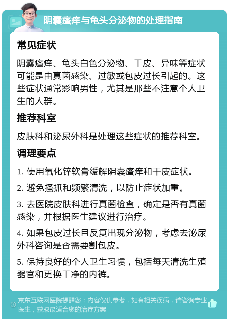 阴囊瘙痒与龟头分泌物的处理指南 常见症状 阴囊瘙痒、龟头白色分泌物、干皮、异味等症状可能是由真菌感染、过敏或包皮过长引起的。这些症状通常影响男性，尤其是那些不注意个人卫生的人群。 推荐科室 皮肤科和泌尿外科是处理这些症状的推荐科室。 调理要点 1. 使用氧化锌软膏缓解阴囊瘙痒和干皮症状。 2. 避免搔抓和频繁清洗，以防止症状加重。 3. 去医院皮肤科进行真菌检查，确定是否有真菌感染，并根据医生建议进行治疗。 4. 如果包皮过长且反复出现分泌物，考虑去泌尿外科咨询是否需要割包皮。 5. 保持良好的个人卫生习惯，包括每天清洗生殖器官和更换干净的内裤。