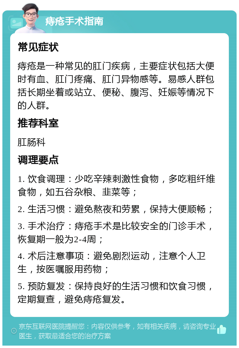 痔疮手术指南 常见症状 痔疮是一种常见的肛门疾病，主要症状包括大便时有血、肛门疼痛、肛门异物感等。易感人群包括长期坐着或站立、便秘、腹泻、妊娠等情况下的人群。 推荐科室 肛肠科 调理要点 1. 饮食调理：少吃辛辣刺激性食物，多吃粗纤维食物，如五谷杂粮、韭菜等； 2. 生活习惯：避免熬夜和劳累，保持大便顺畅； 3. 手术治疗：痔疮手术是比较安全的门诊手术，恢复期一般为2-4周； 4. 术后注意事项：避免剧烈运动，注意个人卫生，按医嘱服用药物； 5. 预防复发：保持良好的生活习惯和饮食习惯，定期复查，避免痔疮复发。