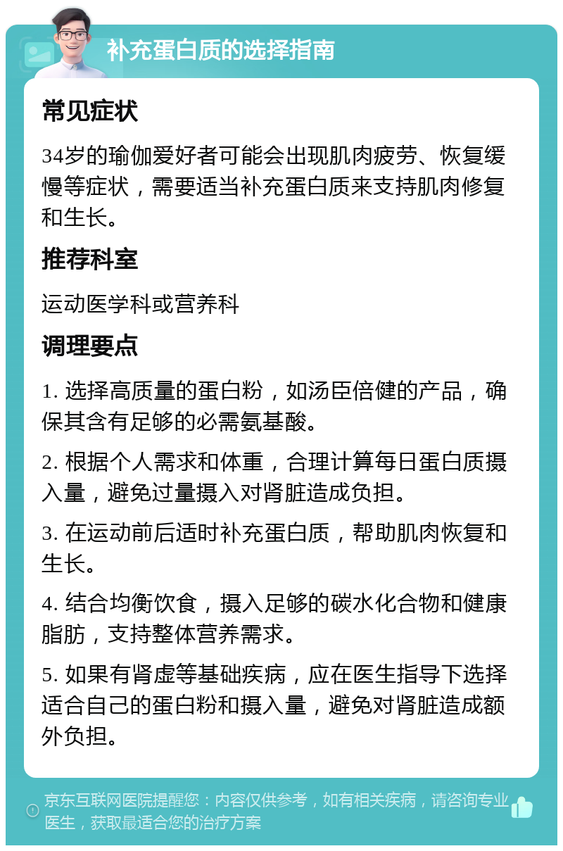 补充蛋白质的选择指南 常见症状 34岁的瑜伽爱好者可能会出现肌肉疲劳、恢复缓慢等症状，需要适当补充蛋白质来支持肌肉修复和生长。 推荐科室 运动医学科或营养科 调理要点 1. 选择高质量的蛋白粉，如汤臣倍健的产品，确保其含有足够的必需氨基酸。 2. 根据个人需求和体重，合理计算每日蛋白质摄入量，避免过量摄入对肾脏造成负担。 3. 在运动前后适时补充蛋白质，帮助肌肉恢复和生长。 4. 结合均衡饮食，摄入足够的碳水化合物和健康脂肪，支持整体营养需求。 5. 如果有肾虚等基础疾病，应在医生指导下选择适合自己的蛋白粉和摄入量，避免对肾脏造成额外负担。