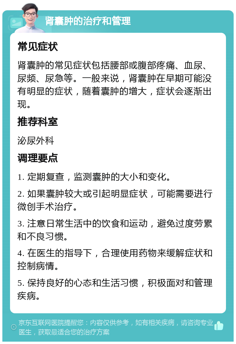 肾囊肿的治疗和管理 常见症状 肾囊肿的常见症状包括腰部或腹部疼痛、血尿、尿频、尿急等。一般来说，肾囊肿在早期可能没有明显的症状，随着囊肿的增大，症状会逐渐出现。 推荐科室 泌尿外科 调理要点 1. 定期复查，监测囊肿的大小和变化。 2. 如果囊肿较大或引起明显症状，可能需要进行微创手术治疗。 3. 注意日常生活中的饮食和运动，避免过度劳累和不良习惯。 4. 在医生的指导下，合理使用药物来缓解症状和控制病情。 5. 保持良好的心态和生活习惯，积极面对和管理疾病。