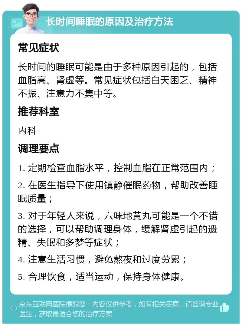 长时间睡眠的原因及治疗方法 常见症状 长时间的睡眠可能是由于多种原因引起的，包括血脂高、肾虚等。常见症状包括白天困乏、精神不振、注意力不集中等。 推荐科室 内科 调理要点 1. 定期检查血脂水平，控制血脂在正常范围内； 2. 在医生指导下使用镇静催眠药物，帮助改善睡眠质量； 3. 对于年轻人来说，六味地黄丸可能是一个不错的选择，可以帮助调理身体，缓解肾虚引起的遗精、失眠和多梦等症状； 4. 注意生活习惯，避免熬夜和过度劳累； 5. 合理饮食，适当运动，保持身体健康。