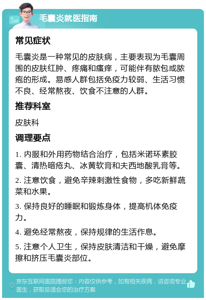 毛囊炎就医指南 常见症状 毛囊炎是一种常见的皮肤病，主要表现为毛囊周围的皮肤红肿、疼痛和瘙痒，可能伴有脓包或脓疱的形成。易感人群包括免疫力较弱、生活习惯不良、经常熬夜、饮食不注意的人群。 推荐科室 皮肤科 调理要点 1. 内服和外用药物结合治疗，包括米诺环素胶囊、清热暗疮丸、冰黄软膏和夫西地酸乳膏等。 2. 注意饮食，避免辛辣刺激性食物，多吃新鲜蔬菜和水果。 3. 保持良好的睡眠和锻炼身体，提高机体免疫力。 4. 避免经常熬夜，保持规律的生活作息。 5. 注意个人卫生，保持皮肤清洁和干燥，避免摩擦和挤压毛囊炎部位。