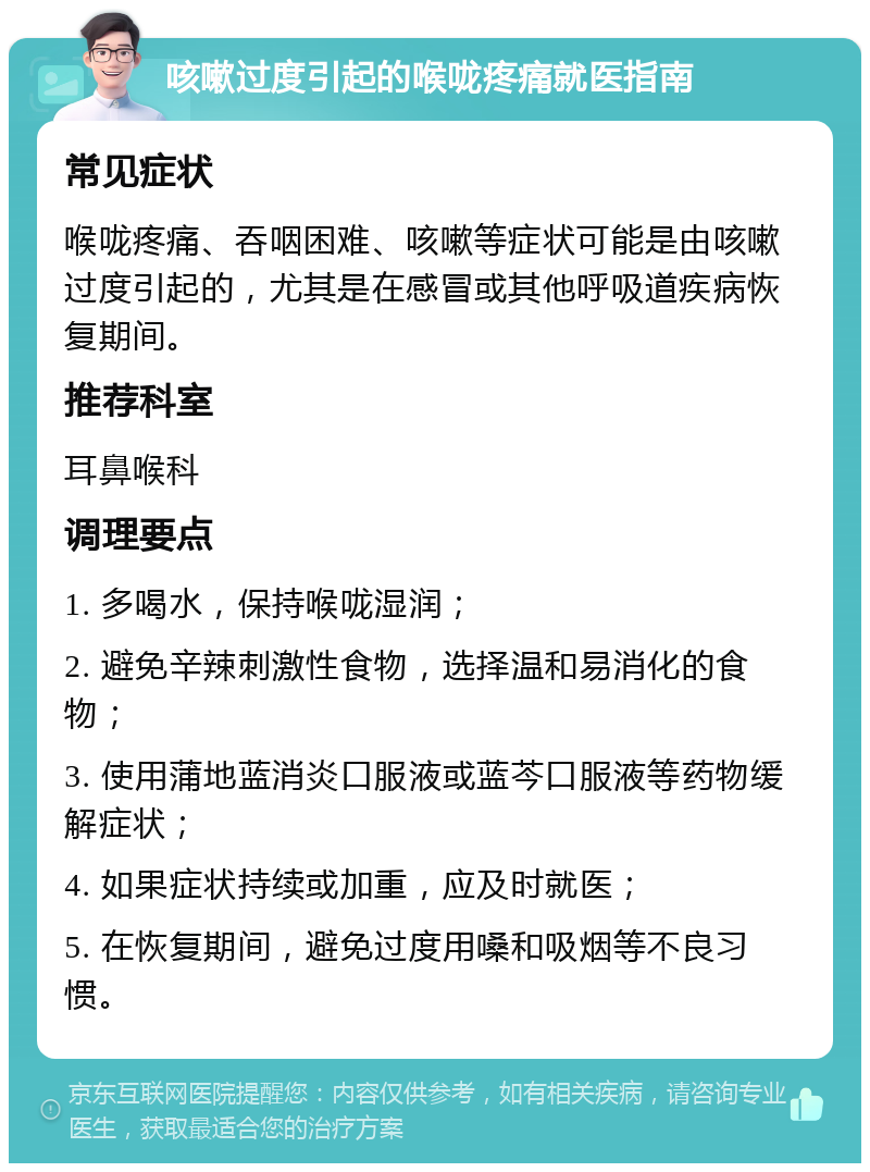 咳嗽过度引起的喉咙疼痛就医指南 常见症状 喉咙疼痛、吞咽困难、咳嗽等症状可能是由咳嗽过度引起的，尤其是在感冒或其他呼吸道疾病恢复期间。 推荐科室 耳鼻喉科 调理要点 1. 多喝水，保持喉咙湿润； 2. 避免辛辣刺激性食物，选择温和易消化的食物； 3. 使用蒲地蓝消炎口服液或蓝芩口服液等药物缓解症状； 4. 如果症状持续或加重，应及时就医； 5. 在恢复期间，避免过度用嗓和吸烟等不良习惯。