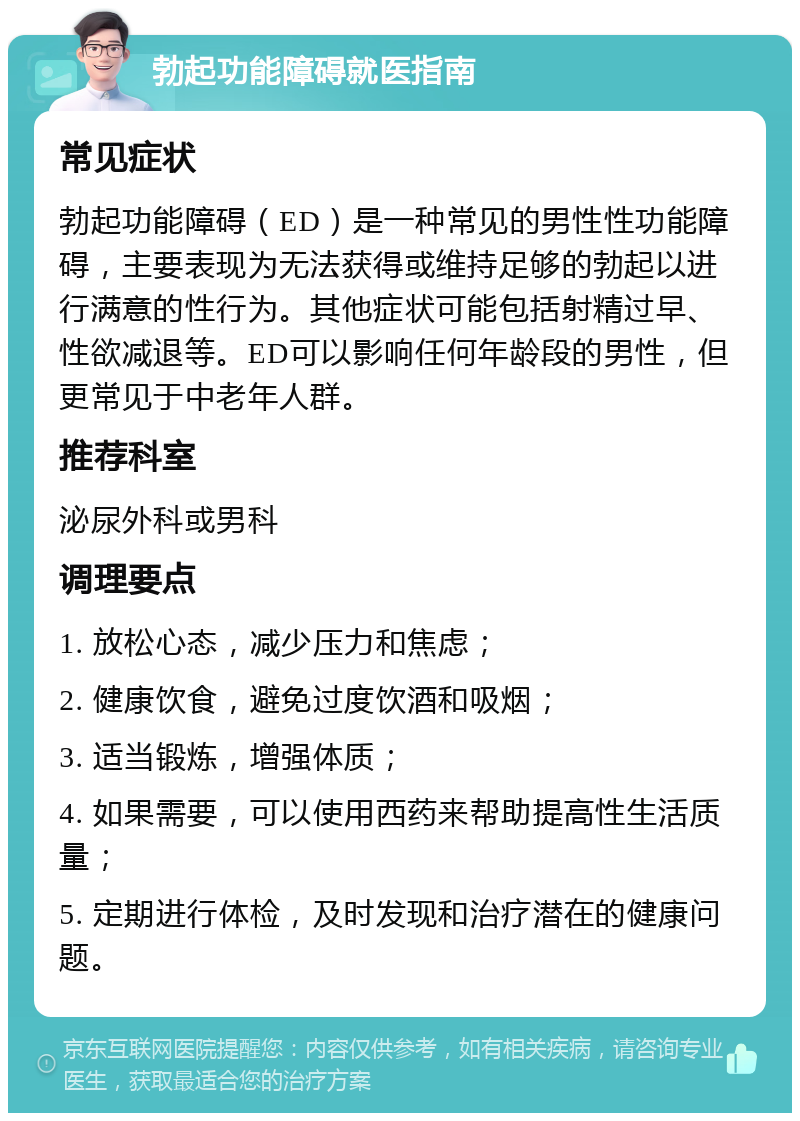 勃起功能障碍就医指南 常见症状 勃起功能障碍（ED）是一种常见的男性性功能障碍，主要表现为无法获得或维持足够的勃起以进行满意的性行为。其他症状可能包括射精过早、性欲减退等。ED可以影响任何年龄段的男性，但更常见于中老年人群。 推荐科室 泌尿外科或男科 调理要点 1. 放松心态，减少压力和焦虑； 2. 健康饮食，避免过度饮酒和吸烟； 3. 适当锻炼，增强体质； 4. 如果需要，可以使用西药来帮助提高性生活质量； 5. 定期进行体检，及时发现和治疗潜在的健康问题。