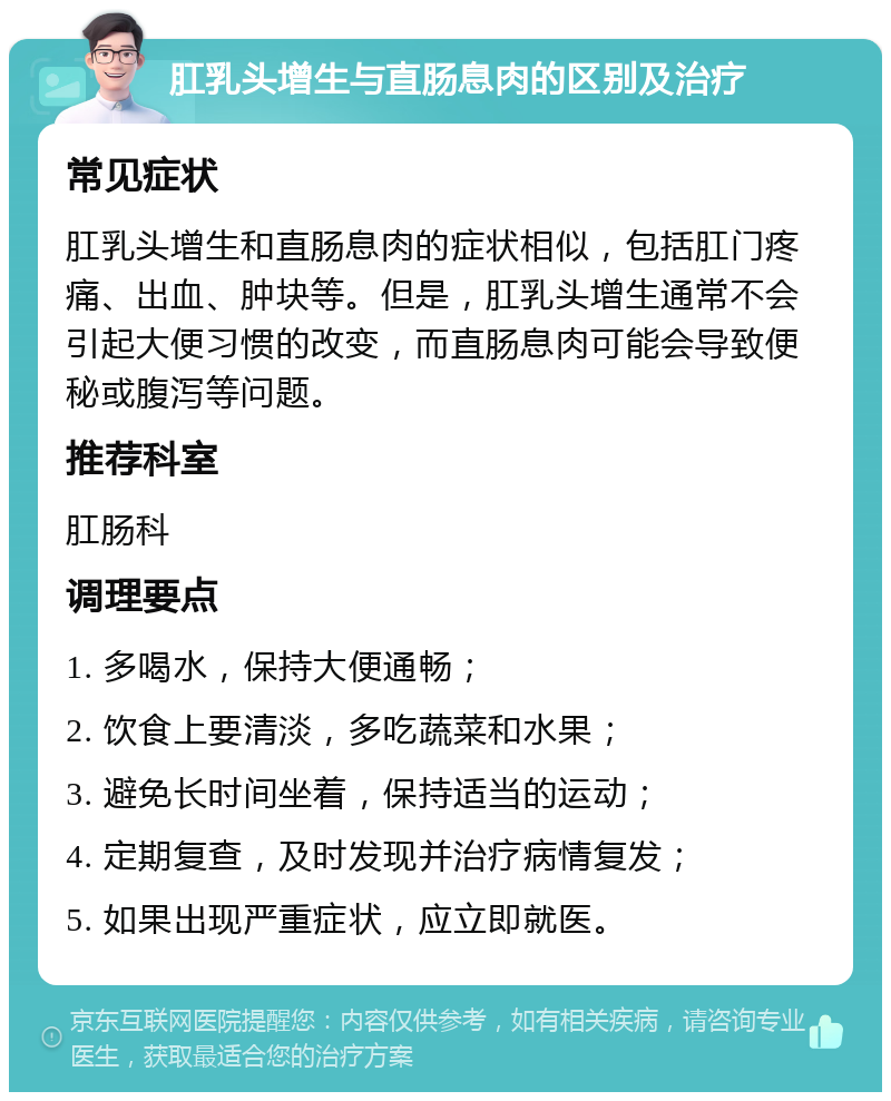 肛乳头增生与直肠息肉的区别及治疗 常见症状 肛乳头增生和直肠息肉的症状相似，包括肛门疼痛、出血、肿块等。但是，肛乳头增生通常不会引起大便习惯的改变，而直肠息肉可能会导致便秘或腹泻等问题。 推荐科室 肛肠科 调理要点 1. 多喝水，保持大便通畅； 2. 饮食上要清淡，多吃蔬菜和水果； 3. 避免长时间坐着，保持适当的运动； 4. 定期复查，及时发现并治疗病情复发； 5. 如果出现严重症状，应立即就医。